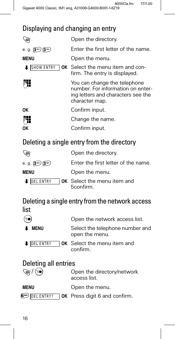 16Gigaset 4000 Classic, IM1 eng, A31008-G4000-B001-1-6Z194000Cla.fm 17.11.00Displaying and changing an entryOpen the directory.e. g. Enter the first letter of the name.MENUOpen the menu.SHOW ENTRYOKSelect the menu item and con-firm. The entry is displayed.2You can change the telephone number. For information on enter-ing letters and characters see the character map.OK Confirm input.2Change the name. OK Confirm input.Deleting a single entry from the directoryOpen the directory.e. g. Enter the first letter of the name.MENUOpen the menu.DEL ENTRYOKSelect the menu item and 5confirm.Deleting a single entry from the network access listOpen the network access list.MENUSelect the telephone number and open the menu.DEL ENTRYOKSelect the menu item and confirm.Deleting all entries/Open the directory/network access list.MENUOpen the menu.DEL ENTRY?OKPress digit 6 and confirm.1