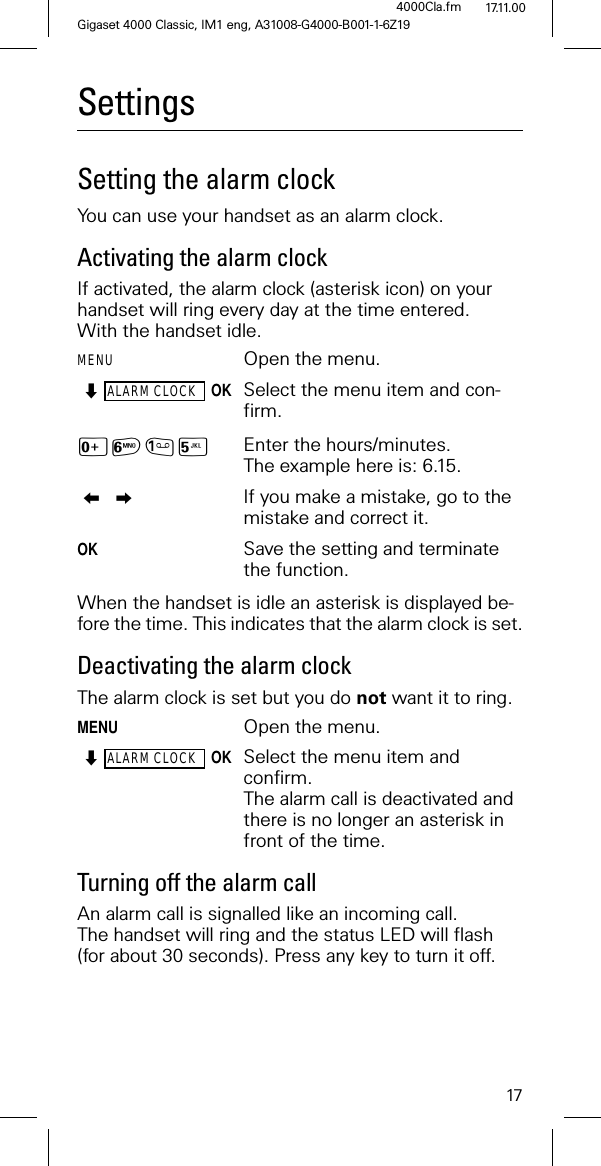 17Gigaset 4000 Classic, IM1 eng, A31008-G4000-B001-1-6Z194000Cla.fm 17.11.00SettingsSetting the alarm clockYou can use your handset as an alarm clock.Activating the alarm clockIf activated, the alarm clock (asterisk icon) on your handset will ring every day at the time entered.With the handset idle.MENU Open the menu.ALARM CLOCKOKSelect the menu item and con-firm.L10 Enter the hours/minutes. The example here is: 6.15. If you make a mistake, go to the mistake and correct it.OK Save the setting and terminate the function.When the handset is idle an asterisk is displayed be-fore the time. This indicates that the alarm clock is set.Deactivating the alarm clockThe alarm clock is set but you do not want it to ring.MENUOpen the menu.ALARM CLOCKOKSelect the menu item and confirm.The alarm call is deactivated and there is no longer an asterisk in front of the time.Turning off the alarm callAn alarm call is signalled like an incoming call. The handset will ring and the status LED will flash (for about 30 seconds). Press any key to turn it off.