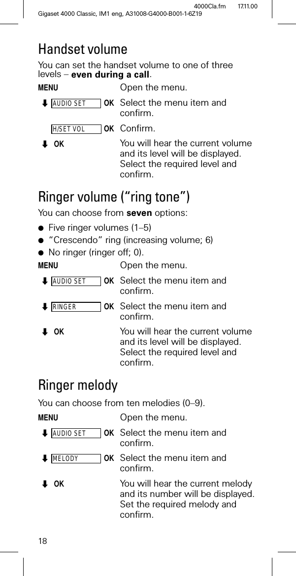 18Gigaset 4000 Classic, IM1 eng, A31008-G4000-B001-1-6Z194000Cla.fm 17.11.00Handset volume You can set the handset volume to one of three levels – even during a call.MENUOpen the menu.AUDIO SETOK Select the menu item and confirm.H/SET VOLOKConfirm.OKYou will hear the current volume and its level will be displayed. Select the required level and confirm.Ringer volume (“ring tone”)You can choose from seven options: ●Five ringer volumes (1–5)●“Crescendo” ring (increasing volume; 6)●No ringer (ringer off; 0).MENUOpen the menu.AUDIO SETOKSelect the menu item and confirm.RINGEROK Select the menu item and confirm. OK You will hear the current volume and its level will be displayed. Select the required level and confirm.Ringer melody You can choose from ten melodies (0–9).MENUOpen the menu.AUDIO SETOK Select the menu item and confirm.MELODYOK Select the menu item and confirm. OK You will hear the current melody and its number will be displayed. Set the required melody and confirm.