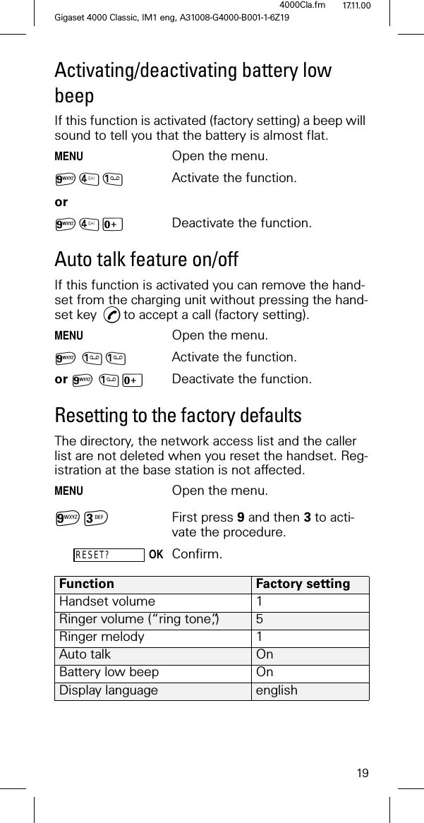 19Gigaset 4000 Classic, IM1 eng, A31008-G4000-B001-1-6Z194000Cla.fm 17.11.00Activating/deactivating battery low beepIf this function is activated (factory setting) a beep will sound to tell you that the battery is almost flat.MENUOpen the menu.6/ Activate the function.or6/L Deactivate the function.Auto talk feature on/offIf this function is activated you can remove the hand-set from the charging unit without pressing the hand-set key ,to accept a call (factory setting).MENUOpen the menu.6 Activate the function.or 6L Deactivate the function.Resetting to the factory defaultsThe directory, the network access list and the caller list are not deleted when you reset the handset. Reg-istration at the base station is not affected. MENUOpen the menu.6 First press 9 and then 3 to acti-vate the procedure.RESET?OKConfirm.Function Factory settingHandset volume 1Ringer volume (“ring tone”,) 5Ringer melody 1Auto talk OnBattery low beep OnDisplay language english