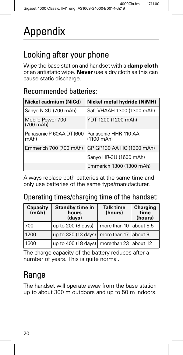 20Gigaset 4000 Classic, IM1 eng, A31008-G4000-B001-1-6Z194000Cla.fm 17.11.00AppendixLooking after your phoneWipe the base station and handset with a damp cloth or an antistatic wipe. Never use a dry cloth as this can cause static discharge.Recommended batteries: Always replace both batteries at the same time and only use batteries of the same type/manufacturer.Operating times/charging time of the handset:The charge capacity of the battery reduces after a number of years. This is quite normal.RangeThe handset will operate away from the base station up to about 300 m outdoors and up to 50 m indoors.Nickel cadmium (NiCd) Nickel metal hydride (NiMH)Sanyo N-3U (700 mAh) Saft VHAAH 1300 (1300 mAh)Mobile Power 700 (700 mAh) YDT 1200 (1200 mAh)Panasonic P-60AA DT (600 mAh) Panasonic HHR-110 AA (1100 mAh)Emmerich 700 (700 mAh) GP GP130 AA HC (1300 mAh)Sanyo HR-3U (1600 mAh)Emmerich 1300 (1300 mAh)Capacity(mAh)Standby time in hours(days)Ta l k t i m e(hours)Charging time (hours)700 up to 200 (8 days) more than 10 about 5.5 1200 up to 320 (13 days) more than 17 about 9 1600 up to 400 (18 days) more than 23 about 12