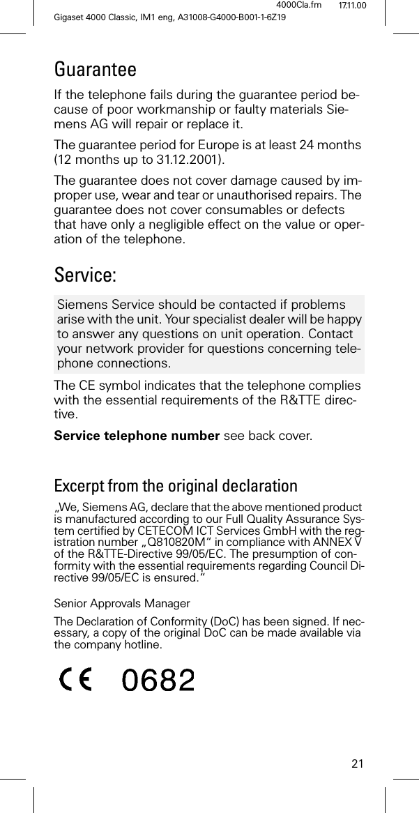 21Gigaset 4000 Classic, IM1 eng, A31008-G4000-B001-1-6Z194000Cla.fm 17.11.00GuaranteeIf the telephone fails during the guarantee period be-cause of poor workmanship or faulty materials Sie-mens AG will repair or replace it. The guarantee period for Europe is at least 24 months (12 months up to 31.12.2001).The guarantee does not cover damage caused by im-proper use, wear and tear or unauthorised repairs. The guarantee does not cover consumables or defects that have only a negligible effect on the value or oper-ation of the telephone.Service:The CE symbol indicates that the telephone complies with the essential requirements of the R&TTE direc-tive.Service telephone number see back cover.Excerpt from the original declaration „We, Siemens AG, declare that the above mentioned product is manufactured according to our Full Quality Assurance Sys-tem certified by CETECOM ICT Services GmbH with the reg-istration number „Q810820M“ in compliance with ANNEX V of the R&TTE-Directive 99/05/EC. The presumption of con-formity with the essential requirements regarding Council Di-rective 99/05/EC is ensured.“Senior Approvals ManagerThe Declaration of Conformity (DoC) has been signed. If nec-essary, a copy of the original DoC can be made available via the company hotline.Siemens Service should be contacted if problems arise with the unit. Your specialist dealer will be happy to answer any questions on unit operation. Contact your network provider for questions concerning tele-phone connections.