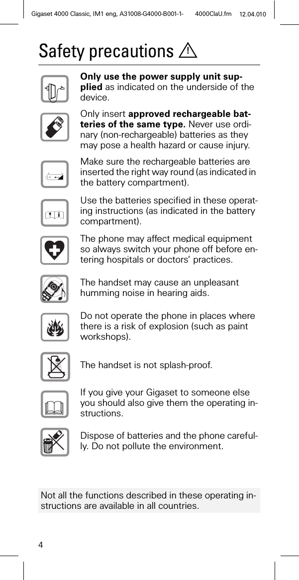 4Gigaset 400 0 Classic, IM1 eng, A31008-G400 0-B001-1- 4000ClaU.fm 12.04.010Safety precautionsOnly use the power supply unit sup-plied as indicated on the underside of the device.Only insert approved rechargeable bat-teries of the same type. Never use ordi-nary (non-rechargeable) batteries as they may pose a health hazard or cause injury.Make sure the rechargeable batteries are inserted the right way round (as indicated in the battery compartment).Use the batteries specified in these operat-ing instructions (as indicated in the battery compartment).The phone may affect medical equipment so always switch your phone off before en-tering hospitals or doctors’ practices.The handset may cause an unpleasant humming noise in hearing aids.Do not operate the phone in places where there is a risk of explosion (such as paint workshops).The handset is not splash-proof. If you give your Gigaset to someone else you should also give them the operating in-structions.Dispose of batteries and the phone careful-ly. Do not pollute the environment.Not all the functions described in these operating in-structions are available in all countries.!+,)