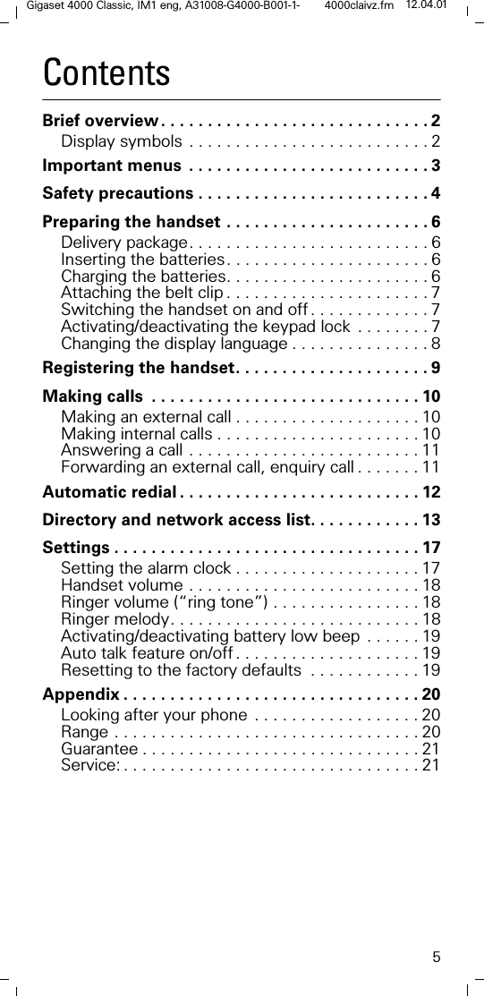 5Gigaset 4000 Classic, IM1 eng, A31008-G4000-B001-1- 4000claivz.fm 12.04.01ContentsBrief overview . . . . . . . . . . . . . . . . . . . . . . . . . . . . . 2Display symbols . . . . . . . . . . . . . . . . . . . . . . . . . . 2Important menus . . . . . . . . . . . . . . . . . . . . . . . . . . 3Safety precautions . . . . . . . . . . . . . . . . . . . . . . . . . 4Preparing the handset . . . . . . . . . . . . . . . . . . . . . . 6Delivery package. . . . . . . . . . . . . . . . . . . . . . . . . . 6Inserting the batteries. . . . . . . . . . . . . . . . . . . . . . 6Charging the batteries. . . . . . . . . . . . . . . . . . . . . . 6Attaching the belt clip . . . . . . . . . . . . . . . . . . . . . . 7Switching the handset on and off . . . . . . . . . . . . . 7Activating/deactivating the keypad lock . . . . . . . . 7Changing the display language . . . . . . . . . . . . . . . 8Registering the handset. . . . . . . . . . . . . . . . . . . . . 9Making calls . . . . . . . . . . . . . . . . . . . . . . . . . . . . . 10Making an external call . . . . . . . . . . . . . . . . . . . . 10Making internal calls . . . . . . . . . . . . . . . . . . . . . . 10Answering a call . . . . . . . . . . . . . . . . . . . . . . . . . 11Forwarding an external call, enquiry call . . . . . . . 11Automatic redial . . . . . . . . . . . . . . . . . . . . . . . . . . 12Directory and network access list. . . . . . . . . . . . 13Settings . . . . . . . . . . . . . . . . . . . . . . . . . . . . . . . . . 17Setting the alarm clock . . . . . . . . . . . . . . . . . . . . 17Handset volume . . . . . . . . . . . . . . . . . . . . . . . . . 18Ringer volume (“ring tone”) . . . . . . . . . . . . . . . . 18Ringer melody. . . . . . . . . . . . . . . . . . . . . . . . . . . 18Activating/deactivating battery low beep . . . . . . 19Auto talk feature on/off . . . . . . . . . . . . . . . . . . . . 19Resetting to the factory defaults . . . . . . . . . . . . 19Appendix . . . . . . . . . . . . . . . . . . . . . . . . . . . . . . . . 20Looking after your phone . . . . . . . . . . . . . . . . . . 20Range . . . . . . . . . . . . . . . . . . . . . . . . . . . . . . . . . 20Guarantee . . . . . . . . . . . . . . . . . . . . . . . . . . . . . . 21Service: . . . . . . . . . . . . . . . . . . . . . . . . . . . . . . . . 21
