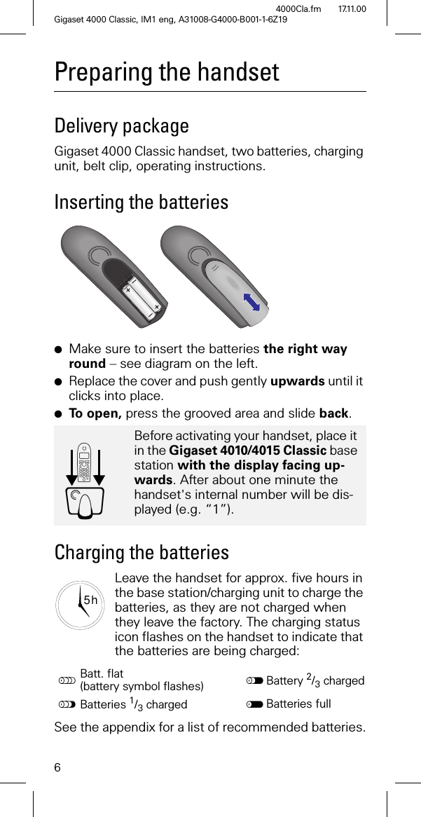 6Gigaset 4000 Classic, IM1 eng, A31008-G4000-B001-1-6Z194000Cla.fm 17.11.00Preparing the handsetDelivery package Gigaset 4000 Classic handset, two batteries, charging unit, belt clip, operating instructions.Inserting the batteries●Make sure to insert the batteries the right way round – see diagram on the left.●Replace the cover and push gently upwards until it clicks into place.●To open, press the grooved area and slide back.Charging the batteriesLeave the handset for approx. five hours in the base station/charging unit to charge the batteries, as they are not charged when they leave the factory. The charging status icon flashes on the handset to indicate that the batteries are being charged:See the appendix for a list of recommended batteries.Before activating your handset, place it in the Gigaset 4010/4015 Classic base station with the display facing up-wards. After about one minute the handset's internal number will be dis-played (e.g. “1”).Batt. flat (battery symbol flashes) Battery 2/3 charged"Batteries 1/3 charged Batteries full++––'Y5 h