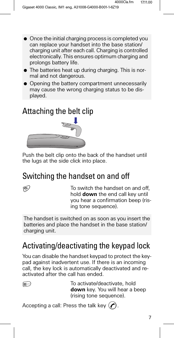 7Gigaset 4000 Classic, IM1 eng, A31008-G4000-B001-1-6Z194000Cla.fm 17.11.00Attaching the belt clipPush the belt clip onto the back of the handset until the lugs at the side click into place.Switching the handset on and offTo switch the handset on and off, hold down the end call key until you hear a confirmation beep (ris-ing tone sequence).Activating/deactivating the keypad lockYou can disable the handset keypad to protect the key-pad against inadvertent use. If there is an incoming call, the key lock is automatically deactivated and re-activated after the call has ended. 4To activate/deactivate, hold down key. You will hear a beep (rising tone sequence).Accepting a call: Press the talk key .●Once the initial charging process is completed you can replace your handset into the base station/charging unit after each call. Charging is controlled electronically. This ensures optimum charging and prolongs battery life.●The batteries heat up during charging. This is nor-mal and not dangerous.●Opening the battery compartment unnecessarily may cause the wrong charging status to be dis-played.The handset is switched on as soon as you insert the batteries and place the handset in the base station/charging unit.