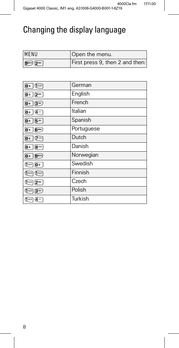 8Gigaset 4000 Classic, IM1 eng, A31008-G4000-B001-1-6Z194000Cla.fm 17.11.00Changing the display languageMENUOpen the menu.6- First press 9, then 2 and then:L GermanL- EnglishL FrenchL/ ItalianL0 SpanishL1 PortugueseL2 DutchL3 DanishL6 NorwegianL Swedish Finnish- Czech Polish/ Tur k ish