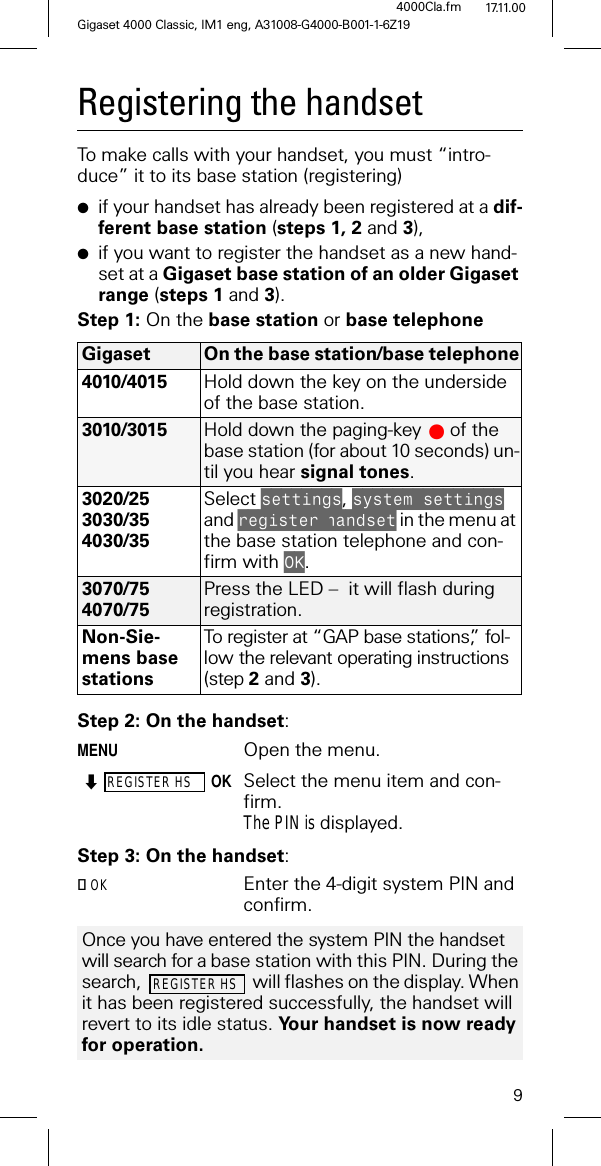 9Gigaset 4000 Classic, IM1 eng, A31008-G4000-B001-1-6Z194000Cla.fm 17.11.00Registering the handsetTo make calls with your handset, you must “intro-duce” it to its base station (registering) ●if your handset has already been registered at a dif-ferent base station (steps 1, 2 and 3),●if you want to register the handset as a new hand-set at a Gigaset base station of an older Gigaset range (steps 1 and 3).Step 1: On the base station or base telephoneStep 2: On the handset:MENUOpen the menu.REGISTER HSOKSelect the menu item and con-firm.The PIN is displayed.Step 3: On the handset:OK Enter the 4-digit system PIN and confirm.Gigaset On the base station/base telephone4010/4015 Hold down the key on the underside of the base station.3010/3015 Hold down the paging-key# of the base station (for about 10 seconds) un-til you hear signal tones.3020/253030/354030/35Select VHWWLQJV, V\VWHPVHWWLQJV and UHJLVWHUKDQGVHW in the menu at the base station telephone and con-firm with 2..3070/754070/75Press the LED – it will flash during registration.Non-Sie-mens base stations To register at “GAP base stations”, fol-low the relevant operating instructions (step 2 and 3).Once you have entered the system PIN the handset will search for a base station with this PIN. During the search, will flashes on the display. When it has been registered successfully, the handset will revert to its idle status. Your handset is now ready for operation.REGISTER HS