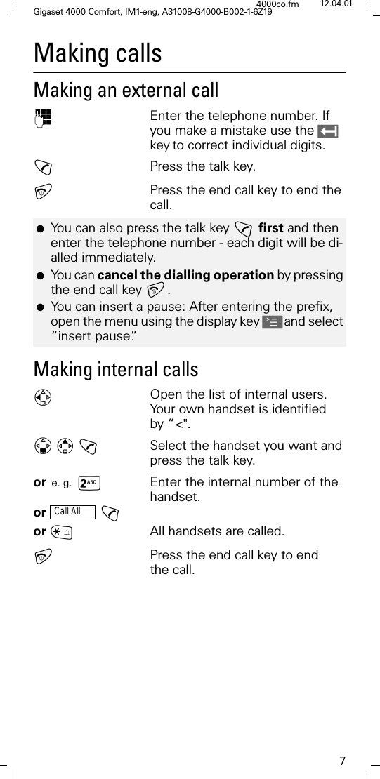 7Gigaset 4000 Comfort, IM1-eng, A31008-G4000-B002-1-6Z194000co.fm 12.04.01Making calls Making an external call )Enter the telephone number. If you make a mistake use the keyto correct individual digits.!Press the talk key.Press the end call key to end the call.Making internal calls)Open the list of internal users. Your own handset is identified by &ldquo;<".! Select the handset you want and press the talk key.or e. g. sEnter the internal number of the handset.or  !or ~All handsets are called.Press the end call key to end the call.●You can also press the talk key !first and then enter the telephone number - each digit will be di-alled immediately.●You can cancel the dialling operation by pressing the end call key . ●You can insert a pause: After entering the prefix, open the menu using the display key Aand select &ldquo;insert pause&rdquo;.Call All