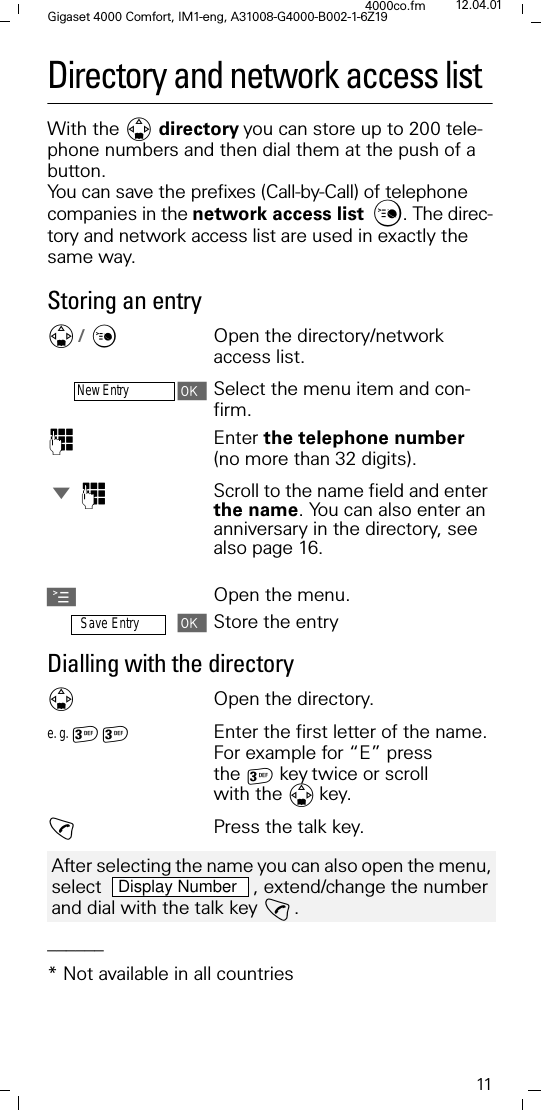 11Gigaset 4000 Comfort, IM1-eng, A31008-G4000-B002-1-6Z194000co.fm 12.04.01Directory and network access listWith the ' directoryyou can store up to 200 tele-phone numbers and then dial them at the push of a button. You can save the prefixes (Call-by-Call) of telephone companies in the network access list . The direc-tory and network access list are used in exactly the same way.Storing an entry'/ &amp;Open the directory/network access list.New EntrySelect the menu item and con-firm.)Enter the telephone number (no more than 32 digits). -)Scroll to the name field and enter the name. You can also enter an anniversary in the directory, see also page 16.AOpen the menu.Save EntryStore the entryDialling with the directory'Open the directory.e. g.  Enter the first letter of the name. For example for &ldquo;E&rdquo; press the keytwice or scroll with the 'key. !Press the talk key.______* Not available in all countriesAfter selecting the name you can also open the menu, select    , extend/change the number and dial with the talk key !. Display Number