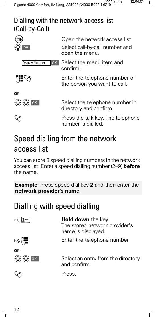 12Gigaset 4000 Comfort, IM1-eng, A31008-G4000-B002-1-6Z194000co.fm 12.04.01Dialling with the network access list (Call-by-Call)&amp;Open the network access list. 'ASelect call-by-call number and open the menu.Display NumberSelect the menu item and confirm. )!Enter the telephone number of the person you want to call. or''Select the telephone number in directory and confirm.!Press the talk key. The telephone number is dialled.Speed dialling from the network access listYou can store 8 speed dialling numbers in the network access list. Enter a speed dialling number (2&ndash;9) before the name.Dialling with speed diallinge. g. sHold down the key: The stored network provider's name is displayed.e. g. )Enter the telephone numberor''Select an entry from the directory and confirm.!Press.Example: Press speed dial key 2 and then enter the network provider's name.