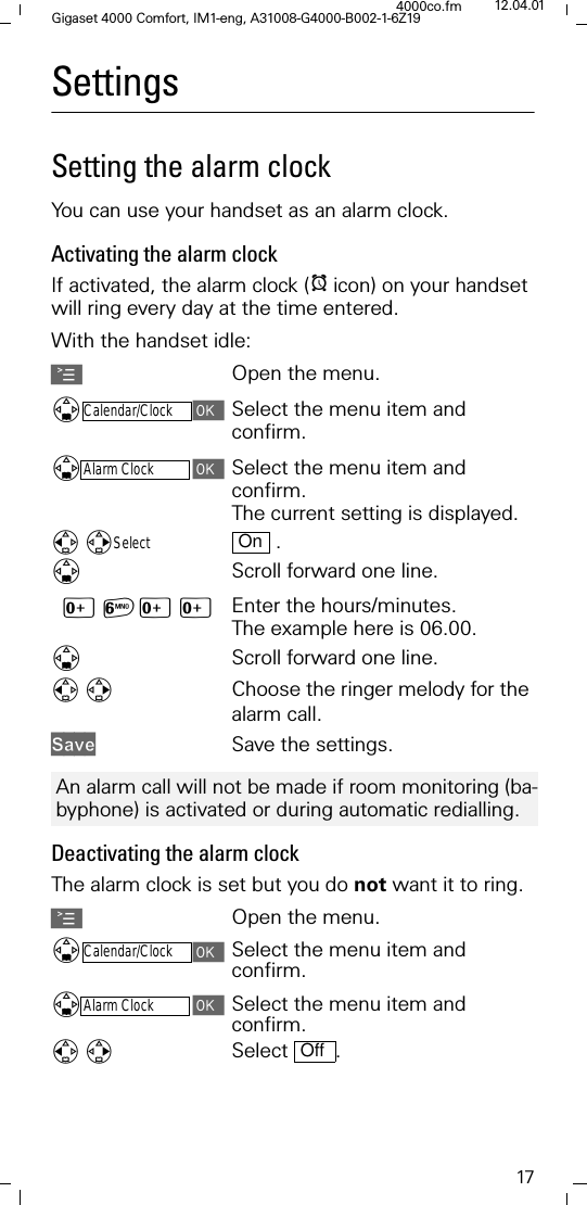 17Gigaset 4000 Comfort, IM1-eng, A31008-G4000-B002-1-6Z194000co.fm 12.04.01SettingsSetting the alarm clockYou can use your handset as an alarm clock.Activating the alarm clockIf activated, the alarm clock (Iicon) on your handset will ring every day at the time entered. With the handset idle: AOpen the menu.'Calendar/ClockSelect the menu item and confirm.'Alarm ClockSelect the menu item and confirm.The current setting is displayed. Select  .'Scroll forward one line.[=[[ Enter the hours/minutes. The example here is 06.00.'Scroll forward one line.Choose the ringer melody for the alarm call.6DYH Save the settings. Deactivating the alarm clockThe alarm clock is set but you do not want it to ring.AOpen the menu.'Calendar/ClockSelect the menu item and confirm.'Alarm ClockSelect the menu item and confirm.Select .OnAn alarm call will not be made if room monitoring (ba-byphone) is activated or during automatic redialling.Off