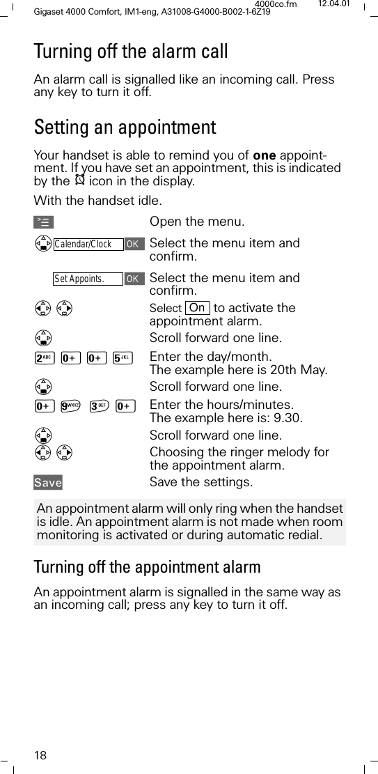 18Gigaset 4000 Comfort, IM1-eng, A31008-G4000-B002-1-6Z194000co.fm 12.04.01Turning off the alarm callAn alarm call is signalled like an incoming call. Press any key to turn it off.Setting an appointmentYour handset is able to remind you of one appoint-ment. If you have set an appointment, this is indicated by the Iicon in the display.With the handset idle.AOpen the menu.'Calendar/ClockSelect the menu item and confirm.Set Appoints.Select the menu item and confirm.Select   to activate the appointment alarm.'Scroll forward one line.9[[< Enter the day/month. The example here is 20th May.'Scroll forward one line.[D[ Enter the hours/minutes. The example here is: 9.30.'Scroll forward one line.Choosing the ringer melody for the appointment alarm.6DYH Save the settings.Turning off the appointment alarmAn appointment alarm is signalled in the same way as an incoming call; press any key to turn it off.OnAn appointment alarm will only ring when the handset is idle. An appointment alarm is not made when room monitoring is activated or during automatic redial. 