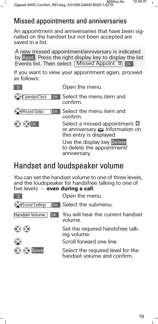 19Gigaset 4000 Comfort, IM1-eng, A31008-G4000-B002-1-6Z194000co.fm 12.04.01Missed appointments and anniversaries  An appointment and anniversaries that have been sig-nalled on the handset but not been accepted are saved in a list.If you want to view your appointment again, proceed as follows:AOpen the menu.'Calendar/ClockSelect the menu item and confirm.'Missed DatesSelect the menu item and confirm.Select a missed appointment Ior anniversary4 Information on this entry is displayed. Use the display key 'HOHWH to delete the appointment/anniversary. Handset and loudspeaker volumeYou can set the handset volume to one of three levels, and the loudspeaker for handsfree talking to one of five levels  &ndash;  even during a call.AOpen the menu.'Sound SettingsSelect the submenu.Handset Volume You will hear the current handset volume.Set the required handsfree talk-ing volume.'Scroll forward one line.6DYHSelect the required level for the handset volume and confirm. A new missed appointment/anniversary is indicated by $SSW. Press the right display key to display the list Events list. Then select   .Missed Appoint. I