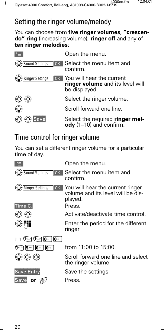 20Gigaset 4000 Comfort, IM1-eng, A31008-G4000-B002-1-6Z194000co.fm 12.04.01Setting the ringer volume/melodyYou can choose from five ringer volumes, &ldquo;crescen-do&rdquo; ring (increasing volume), ringer off and any of ten ringer melodies: AOpen the menu.'Sound SettingsSelect the menu item and confirm.'Ringer SettingsYou will hear the current ringer volume and its level will be displayed.Select the ringer volume. 'Scroll forward one line. 6DYHSelect the required ringer mel-ody (1&ndash;10) and confirm.Time control for ringer volumeYou can set a different ringer volume for a particular time of day.AOpen the menu.'Sound SettingsSelect the menu item and confirm.'Ringer SettingsYou will hear the current ringer volume and its level will be dis-played.7LPH&amp; Press.Activate/deactivate time control. ')Enter the period for the different ringere. g. [[<[[ from 11:00 to 15:00.'Scroll forward one line and select the ringer volume 6DYH(QWU\ Save the settings.6DYH or Press.