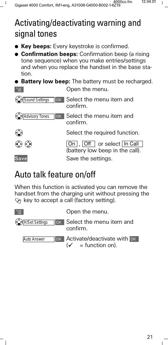 21Gigaset 4000 Comfort, IM1-eng, A31008-G4000-B002-1-6Z194000co.fm 12.04.01Activating/deactivating warning and signal tones●Key beeps: Every keystroke is confirmed.●Confirmation beeps: Confirmation beep (a rising tone sequence) when you make entries/settings and when you replace the handset in the base sta-tion.●Battery low beep: The battery must be recharged.AOpen the menu.'Sound SettingsSelect the menu item and confirm.'Advisory TonesSelect the menu item and confirm.'Select the required function.  ,    or select   (battery low beep in the call). 6DYH Save the settings.Auto talk feature on/offWhen this function is activated you can remove the handset from the charging unit without pressing the ! key to accept a call (factory setting).AOpen the menu.'H/Set SettingsSelect the menu item and confirm.-Auto AnswerActivate/deactivate with ('= function on). On Off In Call