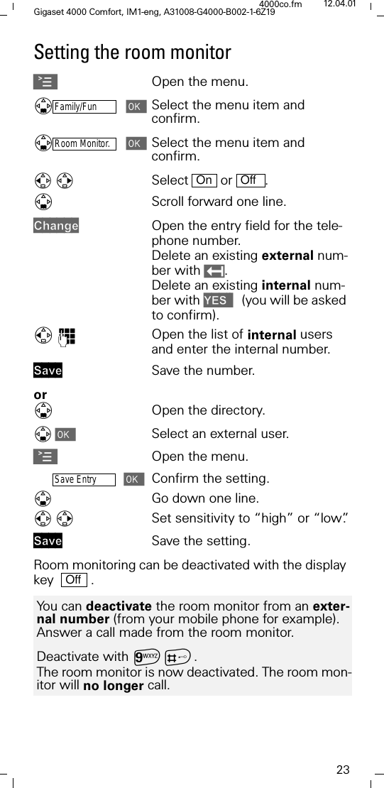 23Gigaset 4000 Comfort, IM1-eng, A31008-G4000-B002-1-6Z194000co.fm 12.04.01Setting the room monitorAOpen the menu.'Family/FunSelect the menu item and confirm. 'Room Monitor.Select the menu item and confirm. Select  or .'Scroll forward one line.&amp;KDQJHOpen the entry field for the tele-phone number. Delete an existing external num-ber with . Delete an existing internal num-ber with <(6  (you will be asked to confirm).)Open the list of internal users and enter the internal number.6DYH Save the number.or'Open the directory.Select an external user.AOpen the menu.Save EntryConfirm the setting.Go down one line. Set sensitivity to &ldquo;high&rdquo; or &ldquo;low&rdquo;.6DYH Save the setting.Room monitoring can be deactivated with the display key    . On OffYou can deactivate the room monitor from an exter-nal number (from your mobile phone for example). Answer a call made from the room monitor.Deactivate with DB.The room monitor is now deactivated. The room mon-itor will no longer call.Off