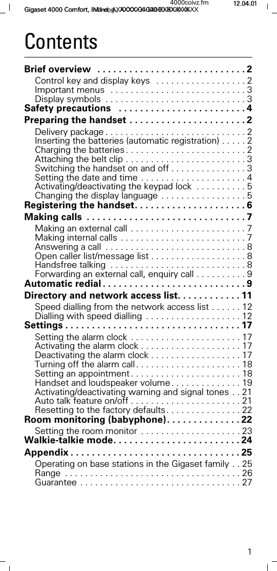 1Gigaset 4000 Comfort, Inland, AXXXXX-G4000-BXXX-X-XX4000coivz.fm 12.04.01Gigaset 4000 Comfort, IM1-eng., AXXXXX-G4000-BXXX-X-XX 12.04.01ContentsBrief overview  . . . . . . . . . . . . . . . . . . . . . . . . . . . . 2Control key and display keys  . . . . . . . . . . . . . . . . . . 2Important menus  . . . . . . . . . . . . . . . . . . . . . . . . . . . 3Display symbols  . . . . . . . . . . . . . . . . . . . . . . . . . . . . 3Safety precautions   . . . . . . . . . . . . . . . . . . . . . . . . 4Preparing the handset . . . . . . . . . . . . . . . . . . . . . . 2Delivery package . . . . . . . . . . . . . . . . . . . . . . . . . . . . 2Inserting the batteries (automatic registration) . . . . . 2Charging the batteries . . . . . . . . . . . . . . . . . . . . . . . . 2Attaching the belt clip . . . . . . . . . . . . . . . . . . . . . . . . 3Switching the handset on and off . . . . . . . . . . . . . . . 3Setting the date and time . . . . . . . . . . . . . . . . . . . . . 4Activating/deactivating the keypad lock  . . . . . . . . . . 5Changing the display language . . . . . . . . . . . . . . . . . 5Registering the handset. . . . . . . . . . . . . . . . . . . . . 6Making calls  . . . . . . . . . . . . . . . . . . . . . . . . . . . . . . 7Making an external call . . . . . . . . . . . . . . . . . . . . . . . 7Making internal calls . . . . . . . . . . . . . . . . . . . . . . . . . 7Answering a call  . . . . . . . . . . . . . . . . . . . . . . . . . . . . 8Open caller list/message list . . . . . . . . . . . . . . . . . . . 8Handsfree talking  . . . . . . . . . . . . . . . . . . . . . . . . . . . 8Forwarding an external call, enquiry call . . . . . . . . . . 9Automatic redial . . . . . . . . . . . . . . . . . . . . . . . . . . . 9Directory and network access list. . . . . . . . . . . . 11Speed dialling from the network access list . . . . . . 12Dialling with speed dialling  . . . . . . . . . . . . . . . . . . . 12Settings . . . . . . . . . . . . . . . . . . . . . . . . . . . . . . . . . 17Setting the alarm clock . . . . . . . . . . . . . . . . . . . . . . 17Activating the alarm clock . . . . . . . . . . . . . . . . . . . . 17Deactivating the alarm clock . . . . . . . . . . . . . . . . . . 17Turning off the alarm call. . . . . . . . . . . . . . . . . . . . . 18Setting an appointment . . . . . . . . . . . . . . . . . . . . . . 18Handset and loudspeaker volume. . . . . . . . . . . . . . 19Activating/deactivating warning and signal tones . . 21Auto talk feature on/off . . . . . . . . . . . . . . . . . . . . . . 21Resetting to the factory defaults. . . . . . . . . . . . . . . 22Room monitoring (babyphone). . . . . . . . . . . . . . 22Setting the room monitor  . . . . . . . . . . . . . . . . . . . . 23Walkie-talkie mode. . . . . . . . . . . . . . . . . . . . . . . . 24Appendix . . . . . . . . . . . . . . . . . . . . . . . . . . . . . . . . 25Operating on base stations in the Gigaset family . . 25Range  . . . . . . . . . . . . . . . . . . . . . . . . . . . . . . . . . . . 26Guarantee . . . . . . . . . . . . . . . . . . . . . . . . . . . . . . . . 27