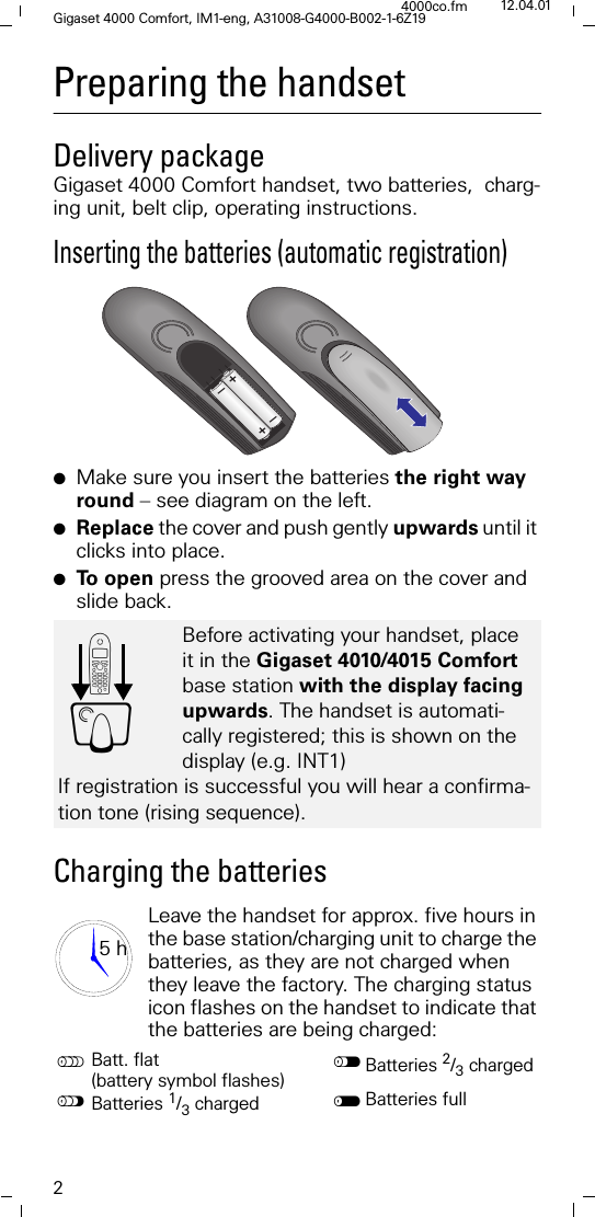 2Gigaset 4000 Comfort, IM1-eng, A31008-G4000-B002-1-6Z194000co.fm 12.04.01Preparing the handsetDelivery packageGigaset 4000 Comfort handset, two batteries,  charg-ing unit, belt clip, operating instructions.Inserting the batteries (automatic registration)●Make sure you insert the batteries the right way round &ndash; see diagram on the left.●Replace the cover and push gently upwards until it clicks into place.●To  o p e n  press the grooved area on the cover and slide back.Charging the batteriesLeave the handset for approx. five hours in the base station/charging unit to charge the batteries, as they are not charged when they leave the factory. The charging status icon flashes on the handset to indicate that the batteries are being charged:Before activating your handset, place it in the Gigaset 4010/4015 Comfort base station with the display facing upwards. The handset is automati-cally registered; this is shown on the display (e.g. INT1)If registration is successful you will hear a confirma-tion tone (rising sequence).Batt. flat (battery symbol flashes) Batteries 2/3 charged"Batteries 1/3 charged Batteries full+&ndash;+&ndash;'Y5 h