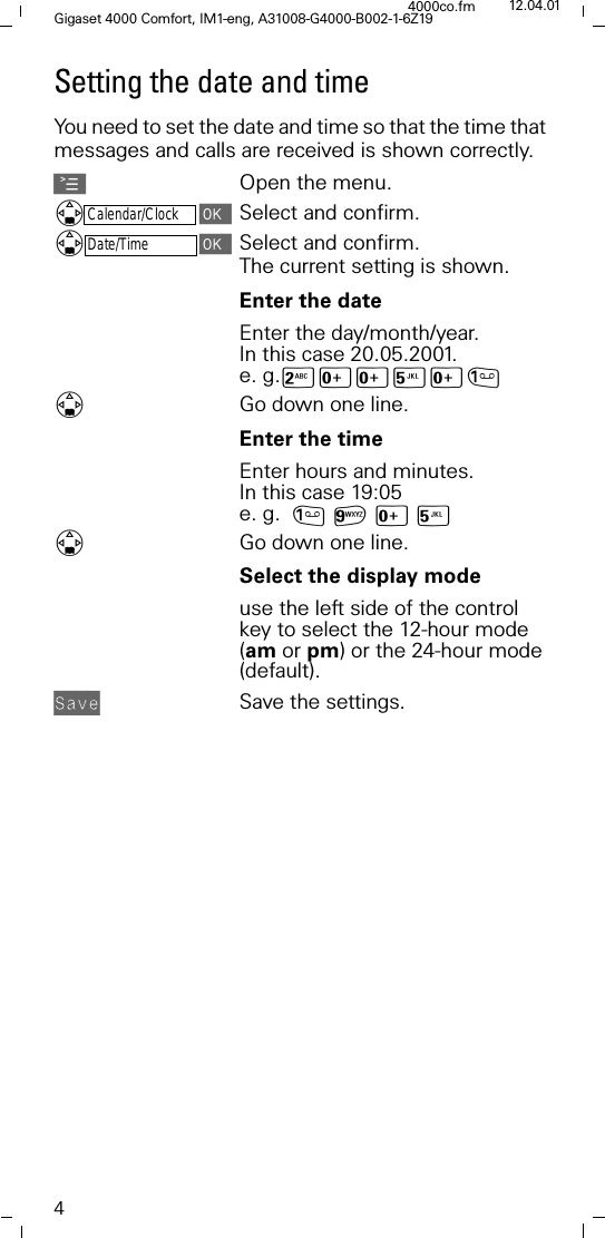 4Gigaset 4000 Comfort, IM1-eng, A31008-G4000-B002-1-6Z194000co.fm 12.04.01Setting the date and timeYou need to set the date and time so that the time that messages and calls are received is shown correctly.AOpen the menu.Calendar/ClockSelect and confirm.Date/TimeSelect and confirm.The current setting is shown. Enter the dateEnter the day/month/year. In this case 20.05.2001. e. g.9[[<[Go down one line.Enter the timeEnter hours and minutes. In this case 19:05 e. g. D[<Go down one line.Select the display mode use the left side of the control key to select the 12-hour mode (am or pm) or the 24-hour mode (default).$,;0 Save the settings.