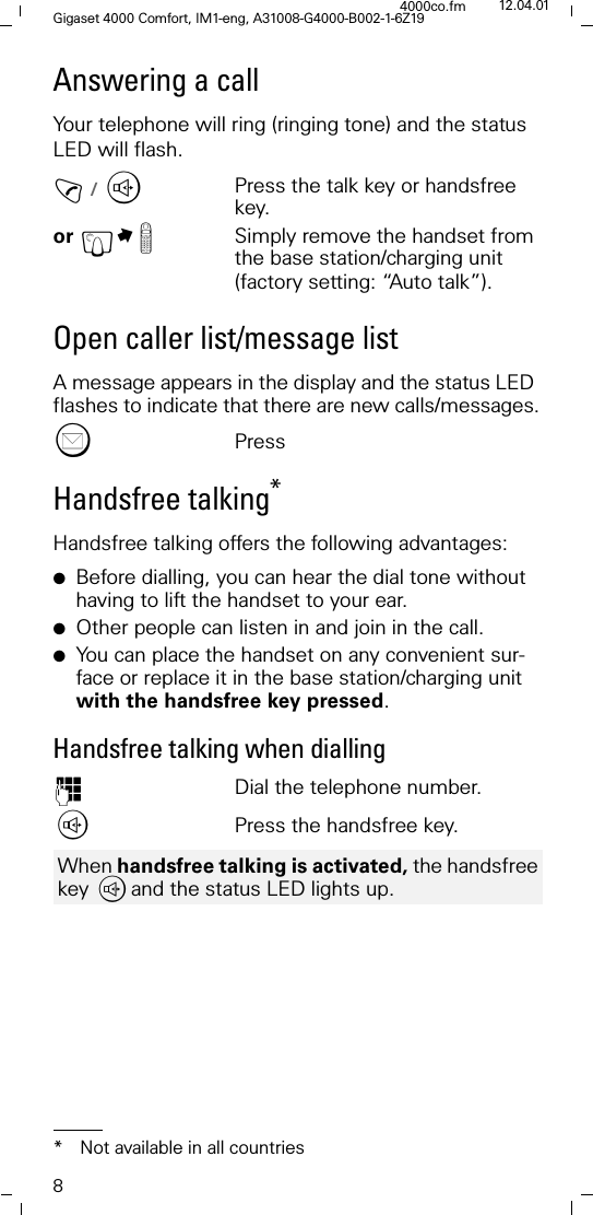 8Gigaset 4000 Comfort, IM1-eng, A31008-G4000-B002-1-6Z194000co.fm 12.04.01Answering a callYour telephone will ring (ringing tone) and the status LED will flash.!/ WPress the talk key or handsfree key.or &pound;M Simply remove the handset from the base station/charging unit (factory setting: &ldquo;Auto talk&rdquo;).Open caller list/message list A message appears in the display and the status LED flashes to indicate that there are new calls/messages."PressHandsfree talking*Handsfree talking offers the following advantages:●Before dialling, you can hear the dial tone without having to lift the handset to your ear.●Other people can listen in and join in the call. ●You can place the handset on any convenient sur-face or replace it in the base station/charging unit with the handsfree key pressed. Handsfree talking when dialling)Dial the telephone number.,Press the handsfree key.* Not available in all countriesWhen handsfree talking is activated, the handsfree key ,and the status LED lights up. 
