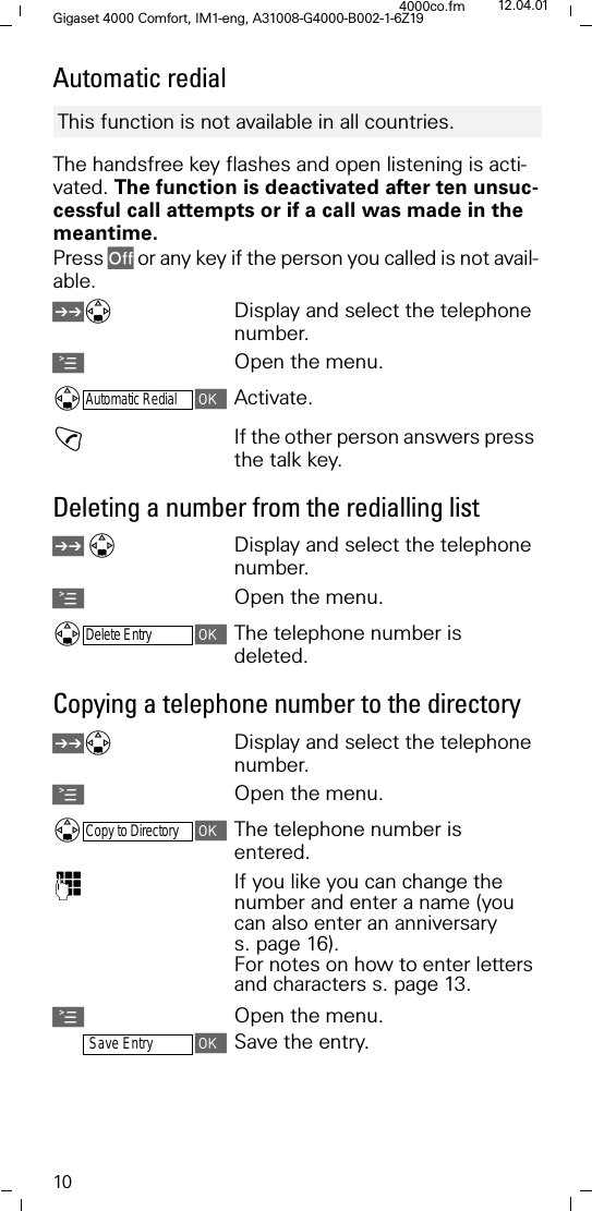 10Gigaset 4000 Comfort, IM1-eng, A31008-G4000-B002-1-6Z194000co.fm 12.04.01Automatic redialThe handsfree key flashes and open listening is acti-vated. The function is deactivated after ten unsuc-cessful call attempts or if a call was made in the meantime.Press 2II or any key if the person you called is not avail-able. /Display and select the telephone number.AOpen the menu.Automatic RedialActivate.!If the other person answers press the talk key.Deleting a number from the redialling list /Display and select the telephone number.AOpen the menu.Delete EntryThe telephone number is deleted. Copying a telephone number to the directory /Display and select the telephone number.AOpen the menu.Copy to DirectoryThe telephone number is entered. )If you like you can change the number and enter a name (you can also enter an anniversary s. page 16).For notes on how to enter letters and characters s. page 13.AOpen the menu.Save EntrySave the entry.This function is not available in all countries. 