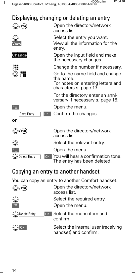 14Gigaset 4000 Comfort, IM1-eng, A31008-G4000-B002-1-6Z194000co.fm 12.04.01Displaying, changing or deleting an entry'/&amp;Open the directory/network access list.'Select the entry you want.9LHZ View all the information for the entry.&amp;KDQJH Open the input field and make the necessary changes.)Change the number if necessary.)Go to the name field and change the name.For notes on entering letters and characters s. page 13.For the directory enter an anni-versary if necessary s. page 16.AOpen the menu.Save EntryConfirm the changes.or '/&amp;Open the directory/network access list.Select the relevant entry.AOpen the menu.Delete EntryYou will hear a confirmation tone. The entry has been deleted.Copying an entry to another handsetYou can copy an entry to another Comfort handset.'/&amp;Open the directory/network access list.'Select the required entry.AOpen the menu.'Delete EntrySelect the menu item and confirm.'Select the internal user (receiving handset) and confirm. 