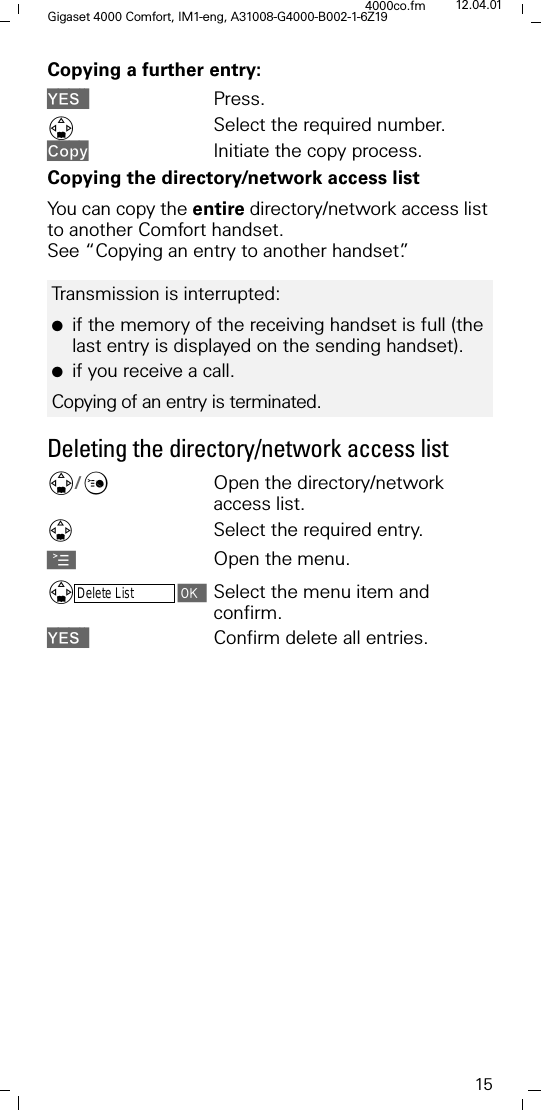 15Gigaset 4000 Comfort, IM1-eng, A31008-G4000-B002-1-6Z194000co.fm 12.04.01Copying a further entry:<(6 Press.'Select the required number.&amp;RS\ Initiate the copy process.Copying the directory/network access listYou can copy the entire directory/network access list to another Comfort handset. See &ldquo;Copying an entry to another handset&rdquo;.Deleting the directory/network access list'/&amp;Open the directory/network access list.Select the required entry.AOpen the menu.'Delete ListSelect the menu item and confirm.<(6 Confirm delete all entries.Transmission is interrupted:●if the memory of the receiving handset is full (the last entry is displayed on the sending handset). ●if you receive a call.Copying of an entry is terminated.