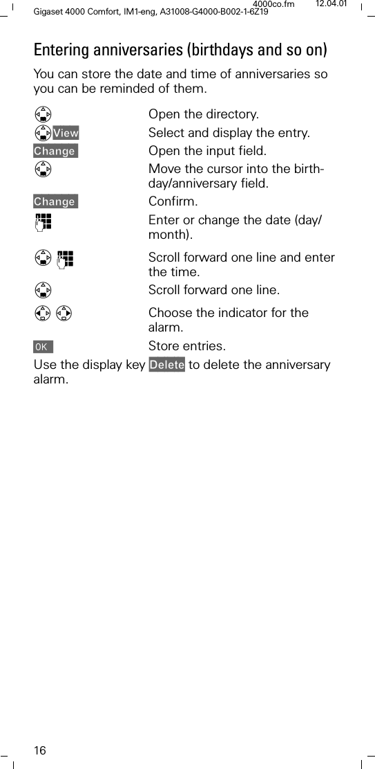 16Gigaset 4000 Comfort, IM1-eng, A31008-G4000-B002-1-6Z194000co.fm 12.04.01Entering anniversaries (birthdays and so on)You can store the date and time of anniversaries so you can be reminded of them.'Open the directory.'9LHZ Select and display the entry.&amp;KDQJH Open the input field.'Move the cursor into the birth-day/anniversary field.&amp;KDQJH Confirm.)Enter or change the date (day/month). ')Scroll forward one line and enter the time.'Scroll forward one line.Choose the indicator for the alarm.Store entries.Use the display key 'HOHWH to delete the anniversary alarm. 
