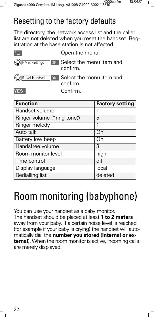 22Gigaset 4000 Comfort, IM1-eng, A31008-G4000-B002-1-6Z194000co.fm 12.04.01Resetting to the factory defaultsThe directory, the network access list and the caller list are not deleted when you reset the handset. Reg-istration at the base station is not affected. AOpen the menu.'H/Set SettingsSelect the menu item and confirm.'Reset HandsetSelect the menu item and confirm.<(6 Confirm.Room monitoring (babyphone)You can use your handset as a baby monitor. The handset should be placed at least 1 to 2 meters away from your baby. If a certain noise level is reached (for example if your baby is crying) the handset will auto-matically dial the number you stored (internal or ex-ternal). When the room monitor is active, incoming calls are merely displayed.Function Factory settingHandset volume 1Ringer volume (&ldquo;ring tone&rdquo;,) 5Ringer melody  1Auto talk  OnBattery low beep  OnHandsfree volume 3Room monitor level highTime control offDisplay language  localRedialling list  deleted 
