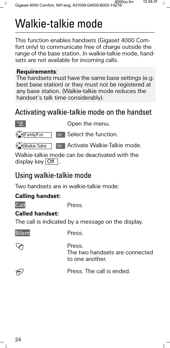 24Gigaset 4000 Comfort, IM1-eng, A31008-G4000-B002-1-6Z194000co.fm 12.04.01Walkie-talkie modeThis function enables handsets (Gigaset 4000 Com-fort only) to communicate free of charge outside the range of the base station. In walkie-talkie mode, hand-sets are not available for incoming calls. Activating walkie-talkie mode on the handsetAOpen the menu.'Family/FunSelect the function.'Walkie-TalkieActivate Walkie-Talkie mode.Walkie-talkie mode can be deactivated with the display key   . Using walkie-talkie modeTwo handsets are in walkie-talkie mode:Calling handset:&amp;DOO Press.Called handset:The call is indicated by a message on the display. 6LOHQWPress.!Press.The two handsets are connected to one another.Press. The call is ended.Requirements: The handsets must have the same base settings (e.g. best base station) or they must not be registered at any base station. (Walkie-talkie mode reduces the handset's talk time considerably).Off