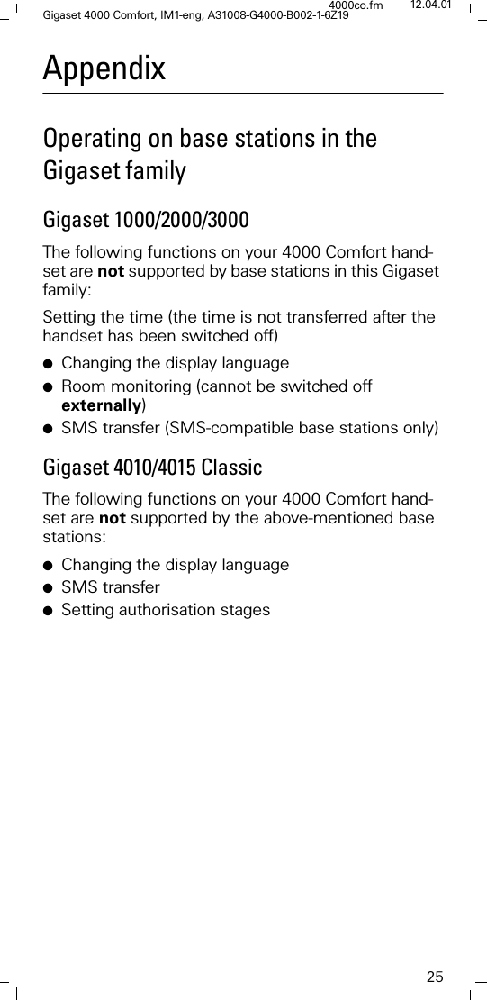25Gigaset 4000 Comfort, IM1-eng, A31008-G4000-B002-1-6Z194000co.fm 12.04.01AppendixOperating on base stations in the Gigaset familyGigaset 1000/2000/3000The following functions on your 4000 Comfort hand-set are not supported by base stations in this Gigaset family:Setting the time (the time is not transferred after the handset has been switched off)●Changing the display language●Room monitoring (cannot be switched off externally)●SMS transfer (SMS-compatible base stations only)Gigaset 4010/4015 ClassicThe following functions on your 4000 Comfort hand-set are not supported by the above-mentioned base stations:●Changing the display language●SMS transfer●Setting authorisation stages