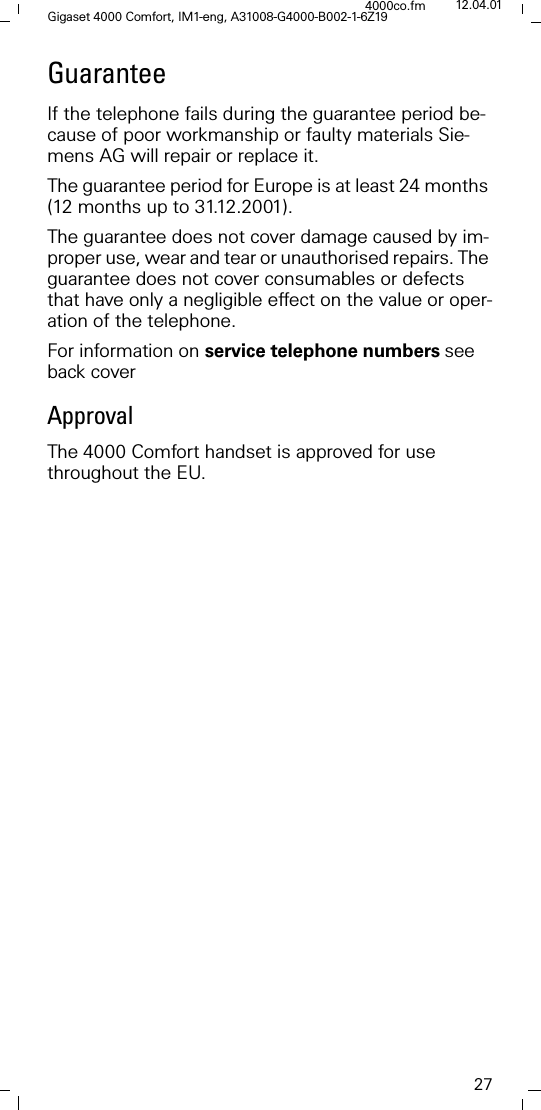 27Gigaset 4000 Comfort, IM1-eng, A31008-G4000-B002-1-6Z194000co.fm 12.04.01GuaranteeIf the telephone fails during the guarantee period be-cause of poor workmanship or faulty materials Sie-mens AG will repair or replace it. The guarantee period for Europe is at least 24 months (12 months up to 31.12.2001).The guarantee does not cover damage caused by im-proper use, wear and tear or unauthorised repairs. The guarantee does not cover consumables or defects that have only a negligible effect on the value or oper-ation of the telephone.For information on service telephone numbers see back coverApprovalThe 4000 Comfort handset is approved for use throughout the EU.