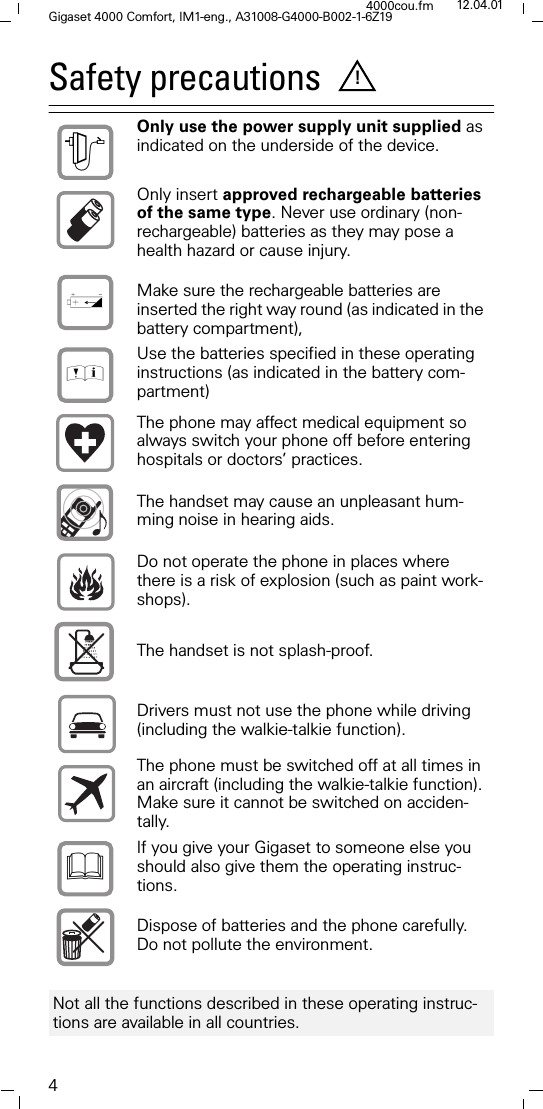 4Gigaset 4000 Comfort, IM1-eng., A31008-G4000-B002-1-6Z194000cou.fm 12.04.01Safety precautions  Only use the power supply unit supplied as indicated on the underside of the device. Only insert approved rechargeable batteries of the same type. Never use ordinary (non-rechargeable) batteries as they may pose a health hazard or cause injury. Make sure the rechargeable batteries are inserted the right way round (as indicated in the battery compartment), Use the batteries specified in these operating instructions (as indicated in the battery com-partment) The phone may affect medical equipment so always switch your phone off before entering hospitals or doctors&rsquo; practices.The handset may cause an unpleasant hum-ming noise in hearing aids.Do not operate the phone in places where there is a risk of explosion (such as paint work-shops). The handset is not splash-proof.Drivers must not use the phone while driving (including the walkie-talkie function).  The phone must be switched off at all times in an aircraft (including the walkie-talkie function). Make sure it cannot be switched on acciden-tally.  If you give your Gigaset to someone else you should also give them the operating instruc-tions. Dispose of batteries and the phone carefully. Do not pollute the environment. Not all the functions described in these operating instruc-tions are available in all countries. !785