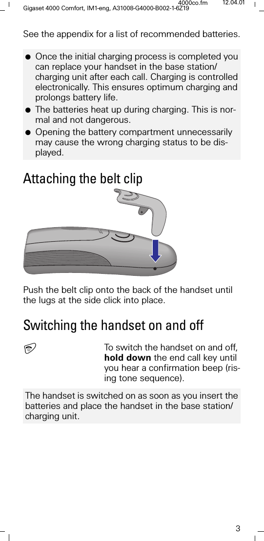 3Gigaset 4000 Comfort, IM1-eng, A31008-G4000-B002-1-6Z194000co.fm 12.04.01See the appendix for a list of recommended batteries.Attaching the belt clipPush the belt clip onto the back of the handset until the lugs at the side click into place.Switching the handset on and offTo switch the handset on and off, hold down the end call key until you hear a confirmation beep (ris-ing tone sequence). ●Once the initial charging process is completed you can replace your handset in the base station/charging unit after each call. Charging is controlled electronically. This ensures optimum charging and prolongs battery life.●The batteries heat up during charging. This is nor-mal and not dangerous.●Opening the battery compartment unnecessarily may cause the wrong charging status to be dis-played.The handset is switched on as soon as you insert the batteries and place the handset in the base station/charging unit.