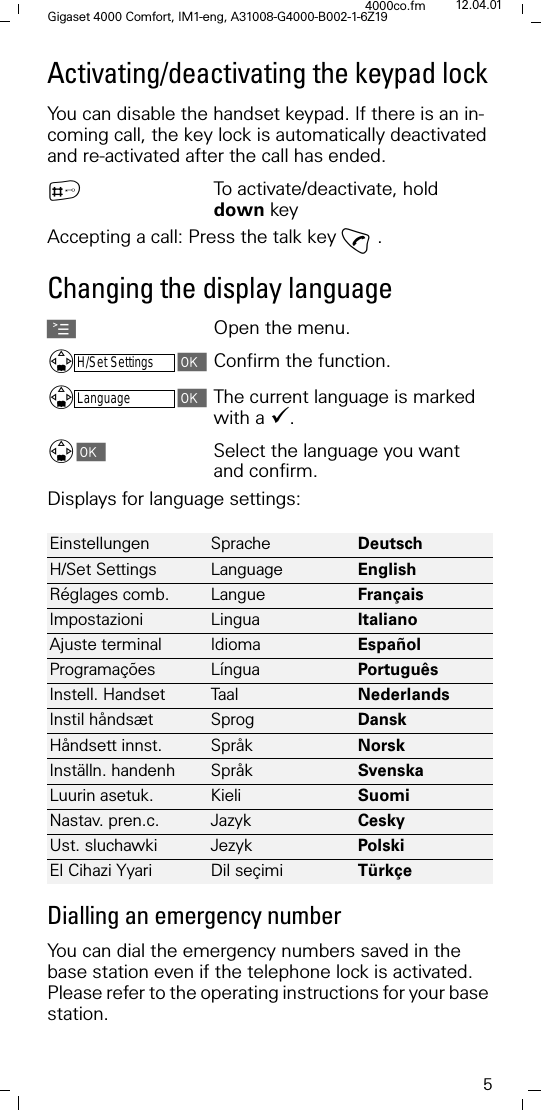 5Gigaset 4000 Comfort, IM1-eng, A31008-G4000-B002-1-6Z194000co.fm 12.04.01Activating/deactivating the keypad lockYou can disable the handset keypad. If there is an in-coming call, the key lock is automatically deactivated and re-activated after the call has ended. }To activate/deactivate, hold down keyAccepting a call: Press the talk key E.Changing the display languageAOpen the menu.H/Set SettingsConfirm the function.LanguageThe current language is marked with a '. Select the language you want and confirm. Displays for language settings:Dialling an emergency numberYou can dial the emergency numbers saved in the base station even if the telephone lock is activated. Please refer to the operating instructions for your base station.Einstellungen Sprache Deutsch H/Set Settings Language English R&eacute;glages comb. Langue Fran&ccedil;ais Impostazioni Lingua Italiano Ajuste terminal Idioma Espa&ntilde;ol Programa&ccedil;&otilde;es L&iacute;ngua Portugu&ecirc;s Instell. Handset Ta a l Nederlands Instil h&aring;nds&aelig;t Sprog Dansk H&aring;ndsett innst. Spr&aring;k Norsk Inst&auml;lln. handenh Spr&aring;k Svenska Luurin asetuk. Kieli Suomi Nastav. pren.c. Jazyk Cesky Ust. sluchawki Jezyk PolskiEl Cihazi Yyari Dil se&ccedil;imi T&uuml;rk&ccedil;e 