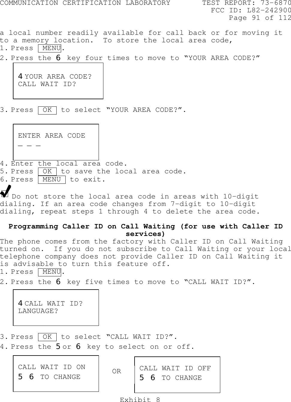 COMMUNICATION CERTIFICATION LABORATORY TEST REPORT: 73-6870FCC ID: L82-242900Page 91 of 112Exhibit 8a local number readily available for call back or for moving itto a memory location.  To store the local area code,1. Press  MENU.2. Press the 6 key four times to move to “YOUR AREA CODE?”3. Press  OK .to select “YOUR AREA CODE?”.4. Enter the local area code.5. Press  OK  to save the local area code.6. Press  MENU  to exit.Do not store the local area code in areas with 10-digitdialing. If an area code changes from 7-digit to 10-digitdialing, repeat steps 1 through 4 to delete the area code.Programming Caller ID on Call Waiting (for use with Caller IDservices)The phone comes from the factory with Caller ID on Call Waitingturned on.  If you do not subscribe to Call Waiting or your localtelephone company does not provide Caller ID on Call Waiting itis advisable to turn this feature off.1. Press  MENU.2. Press the 6 key five times to move to “CALL WAIT ID?”.3. Press  OK .to select “CALL WAIT ID?”.4. Press the 5or 6 key to select on or off.4CALL WAIT ID?LANGUAGE?CALL WAIT ID ON5 6 TO CHANGECALL WAIT ID OFF5 6 TO CHANGE4YOUR AREA CODE?CALL WAIT ID?ENTER AREA CODE_ _ _OR