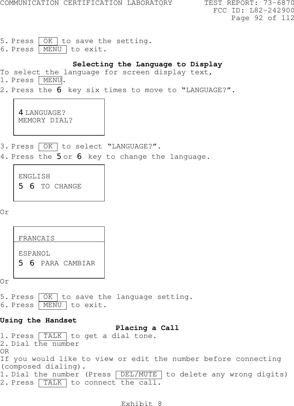 COMMUNICATION CERTIFICATION LABORATORY TEST REPORT: 73-6870FCC ID: L82-242900Page 92 of 112Exhibit 85. Press  OK  to save the setting.6. Press  MENU  to exit.Selecting the Language to DisplayTo select the language for screen display text,1. Press  MENU.2. Press the 6 key six times to move to “LANGUAGE?”.3. Press  OK .to select “LANGUAGE?”.4. Press the 5or 6 key to change the language.OrOr5. Press  OK  to save the language setting.6. Press  MENU  to exit.Using the Handset Placing a Call1. Press  TALK  to get a dial tone.2. Dial the numberORIf you would like to view or edit the number before connecting(composed dialing).1. Dial the number (Press  DEL/MUTE .to delete any wrong digits)2. Press  TALK  to connect the call.4LANGUAGE?MEMORY DIAL?ENGLISH5 6 TO CHANGEFRANCAIS5 6 POUR CHANGERESPANOL5 6 PARA CAMBIAR