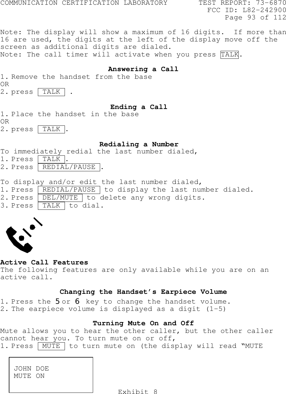 COMMUNICATION CERTIFICATION LABORATORY TEST REPORT: 73-6870FCC ID: L82-242900Page 93 of 112Exhibit 8Note: The display will show a maximum of 16 digits.  If more than16 are used, the digits at the left of the display move off thescreen as additional digits are dialed.Note: The call timer will activate when you press TALK.Answering a Call1. Remove the handset from the base OR2. press  TALK ..Ending a Call1. Place the handset in the baseOR2. press  TALK .Redialing a NumberTo immediately redial the last number dialed,1. Press  TALK .2. Press  REDIAL/PAUSE .To display and/or edit the last number dialed,1. Press  REDIAL/PAUSE  to display the last number dialed.2. Press  DEL/MUTE .to delete any wrong digits.3. Press  TALK .to dial.Active Call FeaturesThe following features are only available while you are on anactive call.Changing the Handset’s Earpiece Volume1. Press the 5or 6 key to change the handset volume.2. The earpiece volume is displayed as a digit (1-5)Turning Mute On and OffMute allows you to hear the other caller, but the other callercannot hear you. To turn mute on or off,1. Press  MUTE  to turn mute on (the display will read “MUTEJOHN DOEMUTE ON