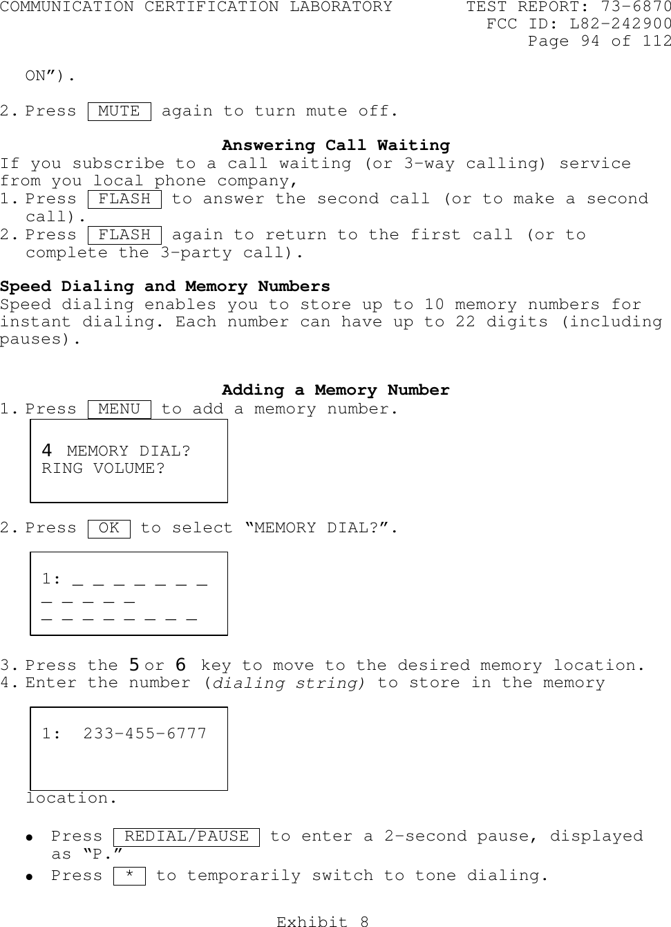 COMMUNICATION CERTIFICATION LABORATORY TEST REPORT: 73-6870FCC ID: L82-242900Page 94 of 112Exhibit 8ON”).2. Press  MUTE  again to turn mute off.Answering Call WaitingIf you subscribe to a call waiting (or 3-way calling) servicefrom you local phone company,1. Press  FLASH  to answer the second call (or to make a secondcall).2. Press  FLASH  again to return to the first call (or tocomplete the 3-party call).Speed Dialing and Memory NumbersSpeed dialing enables you to store up to 10 memory numbers forinstant dialing. Each number can have up to 22 digits (includingpauses).Adding a Memory Number1. Press  MENU  to add a memory number.2. Press  OK  to select “MEMORY DIAL?”.3. Press the 5or 6 key to move to the desired memory location.4. Enter the number (dialing string) to store in the memorylocation.• Press  REDIAL/PAUSE  to enter a 2-second pause, displayedas “P.”• Press  *  to temporarily switch to tone dialing.4 MEMORY DIAL?RING VOLUME?1: _ _ _ _ _ _ __ _ _ _ __ _ _ _ _ _ _ _1:  233-455-6777