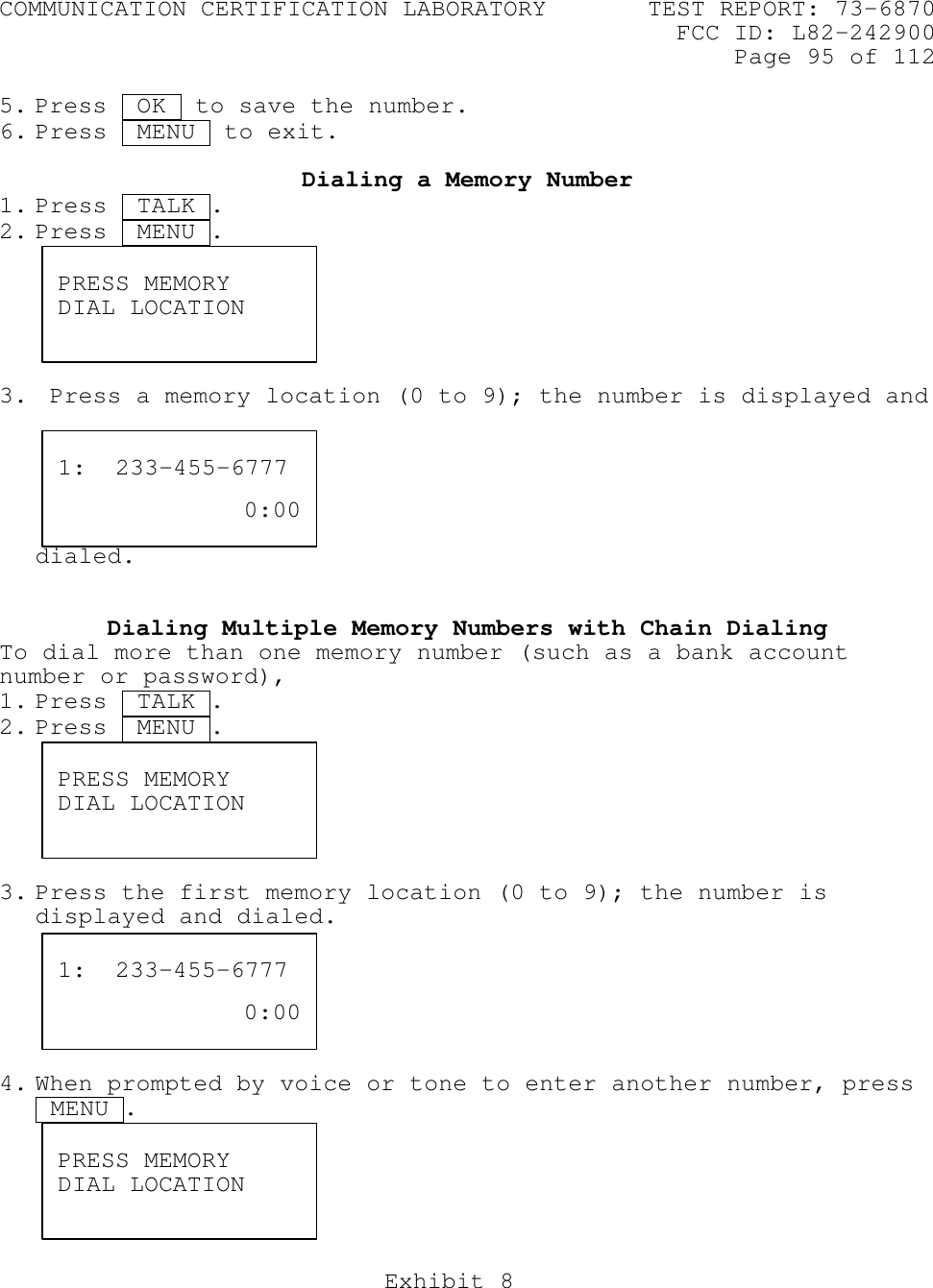 COMMUNICATION CERTIFICATION LABORATORY TEST REPORT: 73-6870FCC ID: L82-242900Page 95 of 112Exhibit 85. Press  OK  to save the number.6. Press  MENU  to exit.Dialing a Memory Number1. Press  TALK .2. Press  MENU .t3.  Press a memory location (0 to 9); the number is displayed anddialed.Dialing Multiple Memory Numbers with Chain DialingTo dial more than one memory number (such as a bank accountnumber or password),1. Press  TALK .2. Press  MENU .t3. Press the first memory location (0 to 9); the number isdisplayed and dialed.4. When prompted by voice or tone to enter another number, press MENU .PRESS MEMORYDIAL LOCATION1:  233-455-67770:00PRESS MEMORYDIAL LOCATION1:  233-455-67770:00PRESS MEMORYDIAL LOCATION