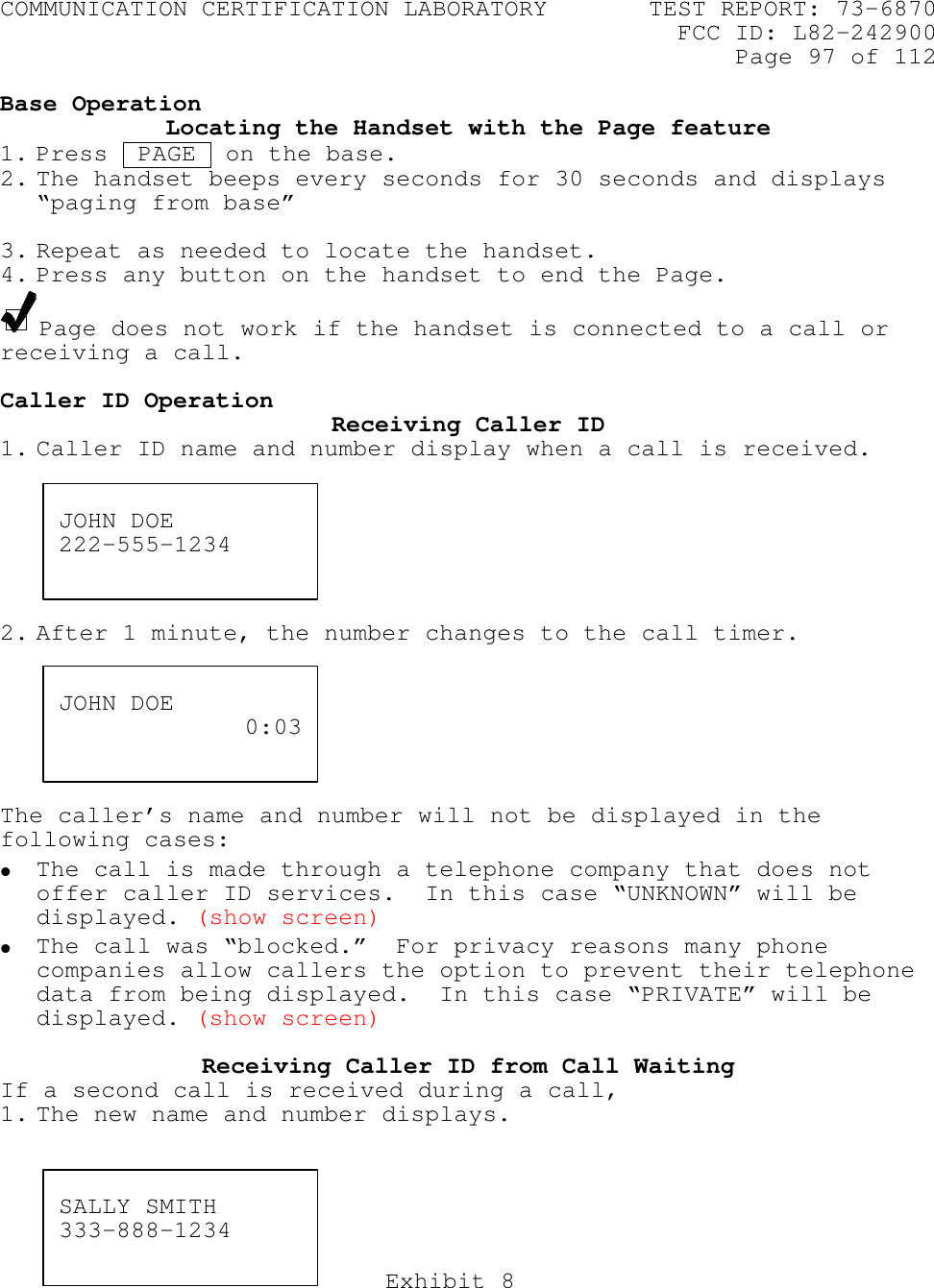 COMMUNICATION CERTIFICATION LABORATORY TEST REPORT: 73-6870FCC ID: L82-242900Page 97 of 112Exhibit 8Base OperationLocating the Handset with the Page feature1. Press  PAGE  on the base.2. The handset beeps every seconds for 30 seconds and displays“paging from base”3. Repeat as needed to locate the handset.4. Press any button on the handset to end the Page.Page does not work if the handset is connected to a call orreceiving a call.Caller ID Operation Receiving Caller ID1. Caller ID name and number display when a call is received.2. After 1 minute, the number changes to the call timer.The caller’s name and number will not be displayed in thefollowing cases:• The call is made through a telephone company that does notoffer caller ID services.  In this case “UNKNOWN” will bedisplayed. (show screen)• The call was “blocked.”  For privacy reasons many phonecompanies allow callers the option to prevent their telephonedata from being displayed.  In this case “PRIVATE” will bedisplayed. (show screen)Receiving Caller ID from Call WaitingIf a second call is received during a call,1. The new name and number displays.JOHN DOE222-555-1234JOHN DOE 0:03SALLY SMITH333-888-1234