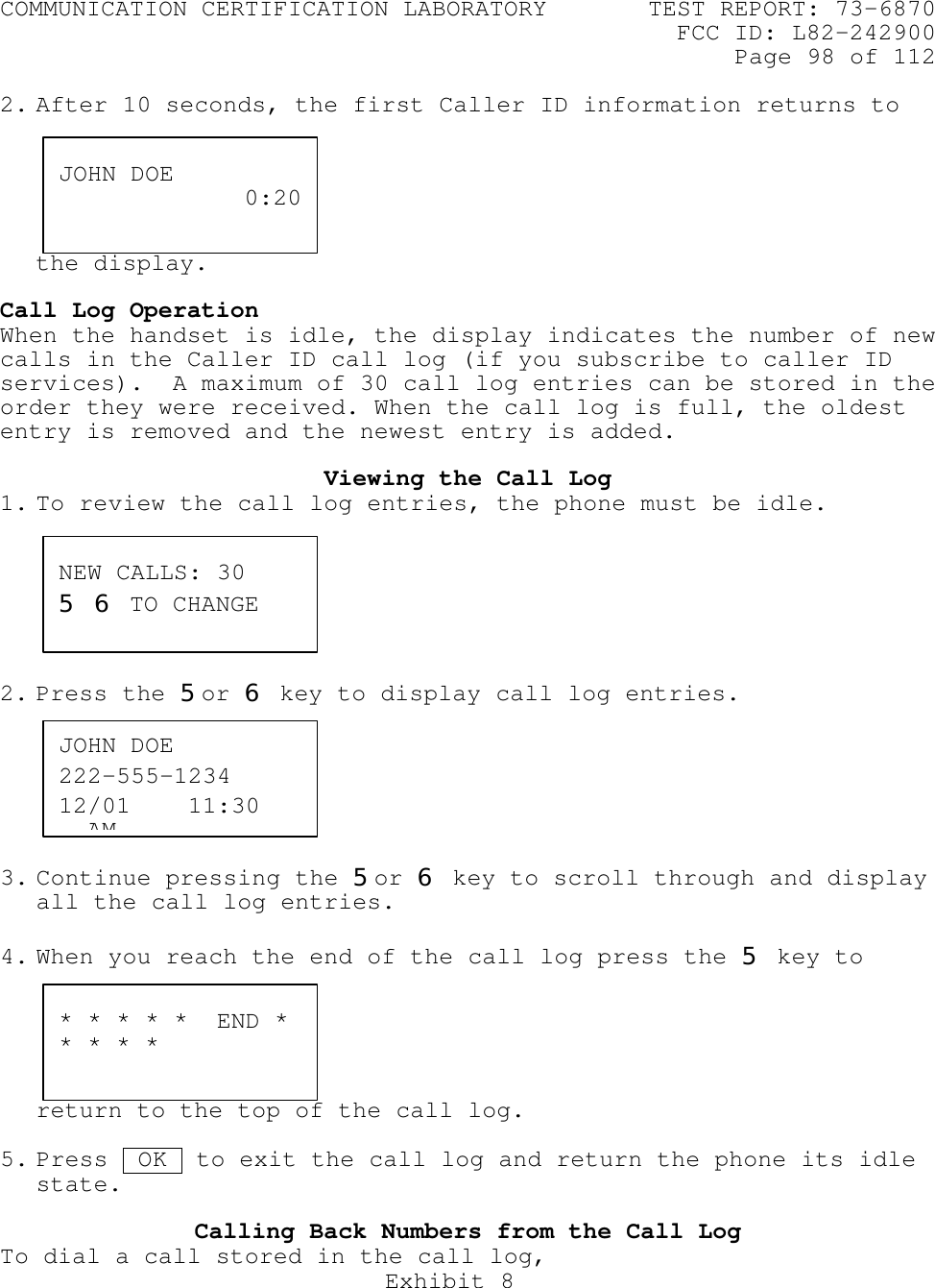 COMMUNICATION CERTIFICATION LABORATORY TEST REPORT: 73-6870FCC ID: L82-242900Page 98 of 112Exhibit 82. After 10 seconds, the first Caller ID information returns tothe display.Call Log OperationWhen the handset is idle, the display indicates the number of newcalls in the Caller ID call log (if you subscribe to caller IDservices).  A maximum of 30 call log entries can be stored in theorder they were received. When the call log is full, the oldestentry is removed and the newest entry is added.Viewing the Call Log1. To review the call log entries, the phone must be idle.2. Press the 5or 6 key to display call log entries.3. Continue pressing the 5or 6 key to scroll through and displayall the call log entries.4. When you reach the end of the call log press the 5 key toreturn to the top of the call log.5. Press  OK  to exit the call log and return the phone its idlestate.Calling Back Numbers from the Call LogTo dial a call stored in the call log,JOHN DOE 0:20JOHN DOE222-555-123412/01    11:30   AMNEW CALLS: 305 6 TO CHANGE* * * * *  END ** * * *
