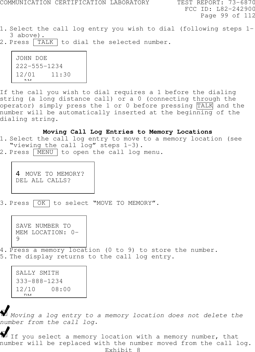 COMMUNICATION CERTIFICATION LABORATORY TEST REPORT: 73-6870FCC ID: L82-242900Page 99 of 112Exhibit 81. Select the call log entry you wish to dial (following steps 1-3 above).2. Press  TALK  to dial the selected number.If the call you wish to dial requires a 1 before the dialingstring (a long distance call) or a 0 (connecting through theoperator) simply press the 1 or 0 before pressing TALK and thenumber will be automatically inserted at the beginning of thedialing string.Moving Call Log Entries to Memory Locations1. Select the call log entry to move to a memory location (see“viewing the call log” steps 1-3).2. Press  MENU  to open the call log menu.3. Press  OK .to select “MOVE TO MEMORY”.4. Press a memory location (0 to 9) to store the number.5. The display returns to the call log entry.Moving a log entry to a memory location does not delete thenumber from the call log.If you select a memory location with a memory number, thatnumber will be replaced with the number moved from the call log.JOHN DOE222-555-123412/01    11:30   AM4 MOVE TO MEMORY?DEL ALL CALLS?SAVE NUMBER TOMEM LOCATION: 0-9SALLY SMITH333-888-123412/10    08:00   PM