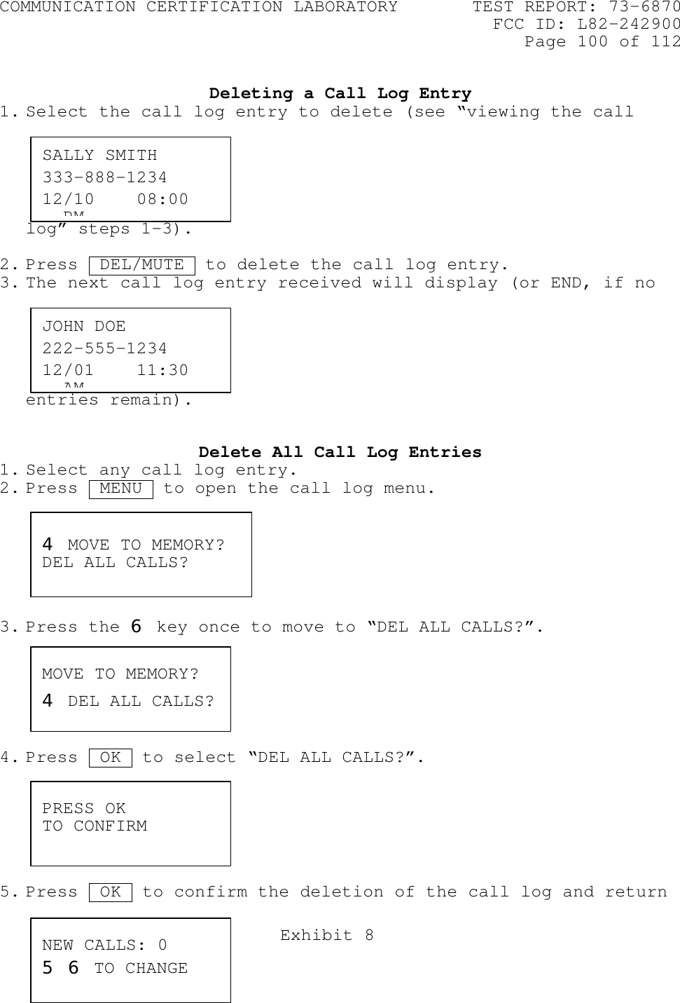 COMMUNICATION CERTIFICATION LABORATORY TEST REPORT: 73-6870FCC ID: L82-242900Page 100 of 112Exhibit 8Deleting a Call Log Entry1. Select the call log entry to delete (see “viewing the calllog” steps 1-3).2. Press  DEL/MUTE  to delete the call log entry.3. The next call log entry received will display (or END, if noentries remain).Delete All Call Log Entries1. Select any call log entry.2. Press  MENU  to open the call log menu.3. Press the 6 key once to move to “DEL ALL CALLS?”.4. Press  OK .to select “DEL ALL CALLS?”.5. Press  OK .to confirm the deletion of the call log and returnSALLY SMITH333-888-123412/10    08:00   PMJOHN DOE222-555-123412/01    11:30   AM4 MOVE TO MEMORY?DEL ALL CALLS?PRESS OKTO CONFIRMMOVE TO MEMORY?4 DEL ALL CALLS?NEW CALLS: 05 6 TO CHANGE