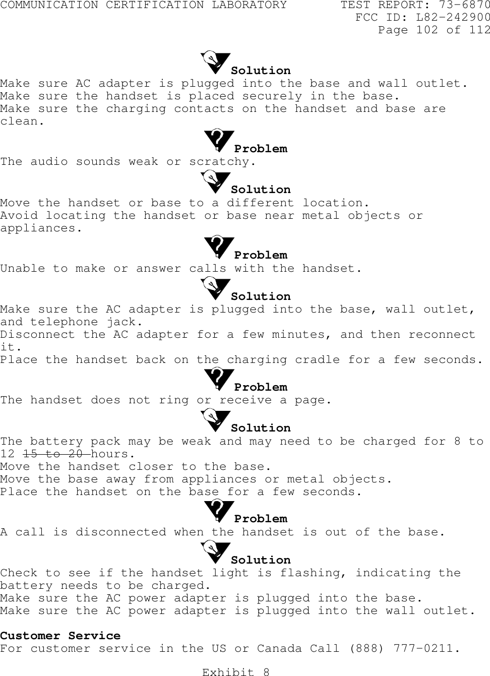 COMMUNICATION CERTIFICATION LABORATORY TEST REPORT: 73-6870FCC ID: L82-242900Page 102 of 112Exhibit 8SolutionMake sure AC adapter is plugged into the base and wall outlet.Make sure the handset is placed securely in the base.Make sure the charging contacts on the handset and base areclean.ProblemThe audio sounds weak or scratchy.SolutionMove the handset or base to a different location.Avoid locating the handset or base near metal objects orappliances.ProblemUnable to make or answer calls with the handset.SolutionMake sure the AC adapter is plugged into the base, wall outlet,and telephone jack.Disconnect the AC adapter for a few minutes, and then reconnectit.Place the handset back on the charging cradle for a few seconds.ProblemThe handset does not ring or receive a page.SolutionThe battery pack may be weak and may need to be charged for 8 to12 15 to 20 hours.Move the handset closer to the base.Move the base away from appliances or metal objects.Place the handset on the base for a few seconds.ProblemA call is disconnected when the handset is out of the base.SolutionCheck to see if the handset light is flashing, indicating thebattery needs to be charged.Make sure the AC power adapter is plugged into the base.Make sure the AC power adapter is plugged into the wall outlet.Customer ServiceFor customer service in the US or Canada Call (888) 777-0211. 