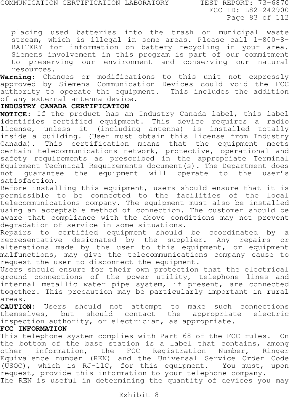 COMMUNICATION CERTIFICATION LABORATORY TEST REPORT: 73-6870FCC ID: L82-242900Page 83 of 112Exhibit 8placing used batteries into the trash or municipal wastestream, which is illegal in some areas. Please call 1-800-8-BATTERY for information on battery recycling in your area.Siemens involvement in this program is part of our commitmentto preserving our environment and conserving our naturalresources.Warning: Changes or modifications to this unit not expresslyapproved by Siemens Communication Devices could void the FCCauthority to operate the equipment.  This includes the additionof any external antenna device.INDUSTRY CANADA CERTIFICATIONNOTICE: If the product has an Industry Canada label, this labelidentifies certified equipment. This device requires a radiolicense, unless it (including antenna) is installed totallyinside a building. (User must obtain this license from IndustryCanada). This certification means that the equipment meetscertain telecommunications network, protective, operational andsafety requirements as prescribed in the appropriate TerminalEquipment Technical Requirements document(s). The Department doesnot guarantee the equipment will operate to the user’ssatisfaction.Before installing this equipment, users should ensure that it ispermissible to be connected to the facilities of the localtelecommunications company. The equipment must also be installedusing an acceptable method of connection. The customer should beaware that compliance with the above conditions may not preventdegradation of service in some situations.Repairs to certified equipment should be coordinated by arepresentative designated by the supplier. Any repairs oralterations made by the user to this equipment, or equipmentmalfunctions, may give the telecommunications company cause torequest the user to disconnect the equipment.Users should ensure for their own protection that the electricalground connections of the power utility, telephone lines andinternal metallic water pipe system, if present, are connectedtogether. This precaution may be particularly important in ruralareas.CAUTION: Users should not attempt to make such connectionsthemselves, but should contact the appropriate electricinspection authority, or electrician, as appropriate.FCC INFORMATIONThis telephone system complies with Part 68 of the FCC rules.  Onthe bottom of the base station is a label that contains, amongother information, the FCC Registration Number, RingerEquivalence number (REN) and the Universal Service Order Code(USOC), which is RJ-11C, for this equipment.  You must, uponrequest, provide this information to your telephone company.The REN is useful in determining the quantity of devices you may