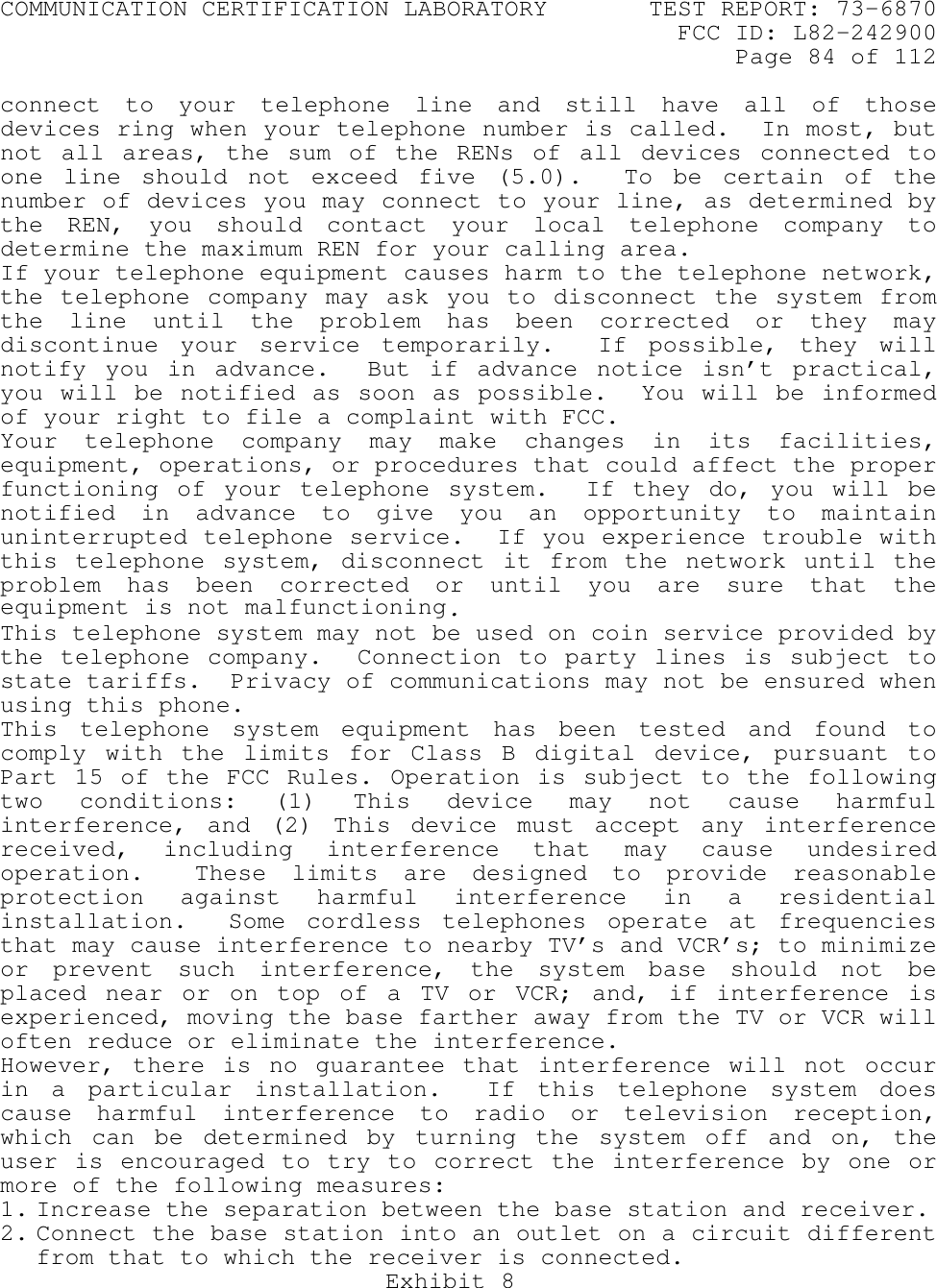 COMMUNICATION CERTIFICATION LABORATORY TEST REPORT: 73-6870FCC ID: L82-242900Page 84 of 112Exhibit 8connect to your telephone line and still have all of thosedevices ring when your telephone number is called.  In most, butnot all areas, the sum of the RENs of all devices connected toone line should not exceed five (5.0).  To be certain of thenumber of devices you may connect to your line, as determined bythe REN, you should contact your local telephone company todetermine the maximum REN for your calling area.If your telephone equipment causes harm to the telephone network,the telephone company may ask you to disconnect the system fromthe line until the problem has been corrected or they maydiscontinue your service temporarily.  If possible, they willnotify you in advance.  But if advance notice isn’t practical,you will be notified as soon as possible.  You will be informedof your right to file a complaint with FCC.Your telephone company may make changes in its facilities,equipment, operations, or procedures that could affect the properfunctioning of your telephone system.  If they do, you will benotified in advance to give you an opportunity to maintainuninterrupted telephone service.  If you experience trouble withthis telephone system, disconnect it from the network until theproblem has been corrected or until you are sure that theequipment is not malfunctioning.This telephone system may not be used on coin service provided bythe telephone company.  Connection to party lines is subject tostate tariffs.  Privacy of communications may not be ensured whenusing this phone.This telephone system equipment has been tested and found tocomply with the limits for Class B digital device, pursuant toPart 15 of the FCC Rules. Operation is subject to the followingtwo conditions: (1) This device may not cause harmfulinterference, and (2) This device must accept any interferencereceived, including interference that may cause undesiredoperation.  These limits are designed to provide reasonableprotection against harmful interference in a residentialinstallation.  Some cordless telephones operate at frequenciesthat may cause interference to nearby TV’s and VCR’s; to minimizeor prevent such interference, the system base should not beplaced near or on top of a TV or VCR; and, if interference isexperienced, moving the base farther away from the TV or VCR willoften reduce or eliminate the interference.However, there is no guarantee that interference will not occurin a particular installation.  If this telephone system doescause harmful interference to radio or television reception,which can be determined by turning the system off and on, theuser is encouraged to try to correct the interference by one ormore of the following measures:1. Increase the separation between the base station and receiver.2. Connect the base station into an outlet on a circuit differentfrom that to which the receiver is connected.