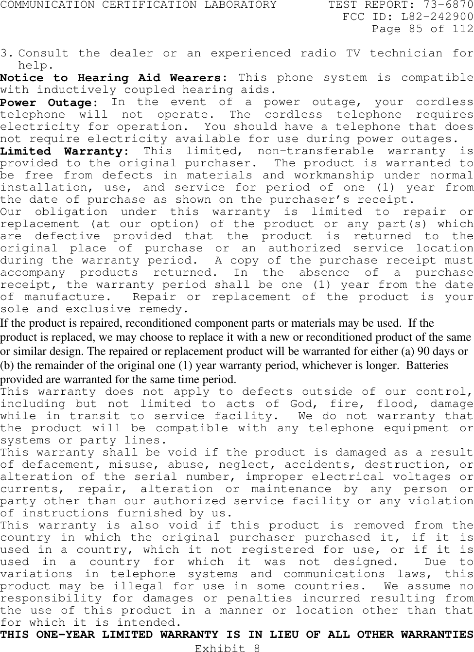 COMMUNICATION CERTIFICATION LABORATORY TEST REPORT: 73-6870FCC ID: L82-242900Page 85 of 112Exhibit 83. Consult the dealer or an experienced radio TV technician forhelp.Notice to Hearing Aid Wearers: This phone system is compatiblewith inductively coupled hearing aids.Power Outage: In the event of a power outage, your cordlesstelephone will not operate. The cordless telephone requireselectricity for operation.  You should have a telephone that doesnot require electricity available for use during power outages.Limited Warranty: This limited, non-transferable warranty isprovided to the original purchaser.  The product is warranted tobe free from defects in materials and workmanship under normalinstallation, use, and service for period of one (1) year fromthe date of purchase as shown on the purchaser’s receipt.Our obligation under this warranty is limited to repair orreplacement (at our option) of the product or any part(s) whichare defective provided that the product is returned to theoriginal place of purchase or an authorized service locationduring the warranty period.  A copy of the purchase receipt mustaccompany products returned. In the absence of a purchasereceipt, the warranty period shall be one (1) year from the dateof manufacture.  Repair or replacement of the product is yoursole and exclusive remedy.If the product is repaired, reconditioned component parts or materials may be used.  If theproduct is replaced, we may choose to replace it with a new or reconditioned product of the sameor similar design. The repaired or replacement product will be warranted for either (a) 90 days or(b) the remainder of the original one (1) year warranty period, whichever is longer.  Batteriesprovided are warranted for the same time period.This warranty does not apply to defects outside of our control,including but not limited to acts of God, fire, flood, damagewhile in transit to service facility.  We do not warranty thatthe product will be compatible with any telephone equipment orsystems or party lines.This warranty shall be void if the product is damaged as a resultof defacement, misuse, abuse, neglect, accidents, destruction, oralteration of the serial number, improper electrical voltages orcurrents, repair, alteration or maintenance by any person orparty other than our authorized service facility or any violationof instructions furnished by us.This warranty is also void if this product is removed from thecountry in which the original purchaser purchased it, if it isused in a country, which it not registered for use, or if it isused in a country for which it was not designed.  Due tovariations in telephone systems and communications laws, thisproduct may be illegal for use in some countries.  We assume noresponsibility for damages or penalties incurred resulting fromthe use of this product in a manner or location other than thatfor which it is intended.THIS ONE-YEAR LIMITED WARRANTY IS IN LIEU OF ALL OTHER WARRANTIES