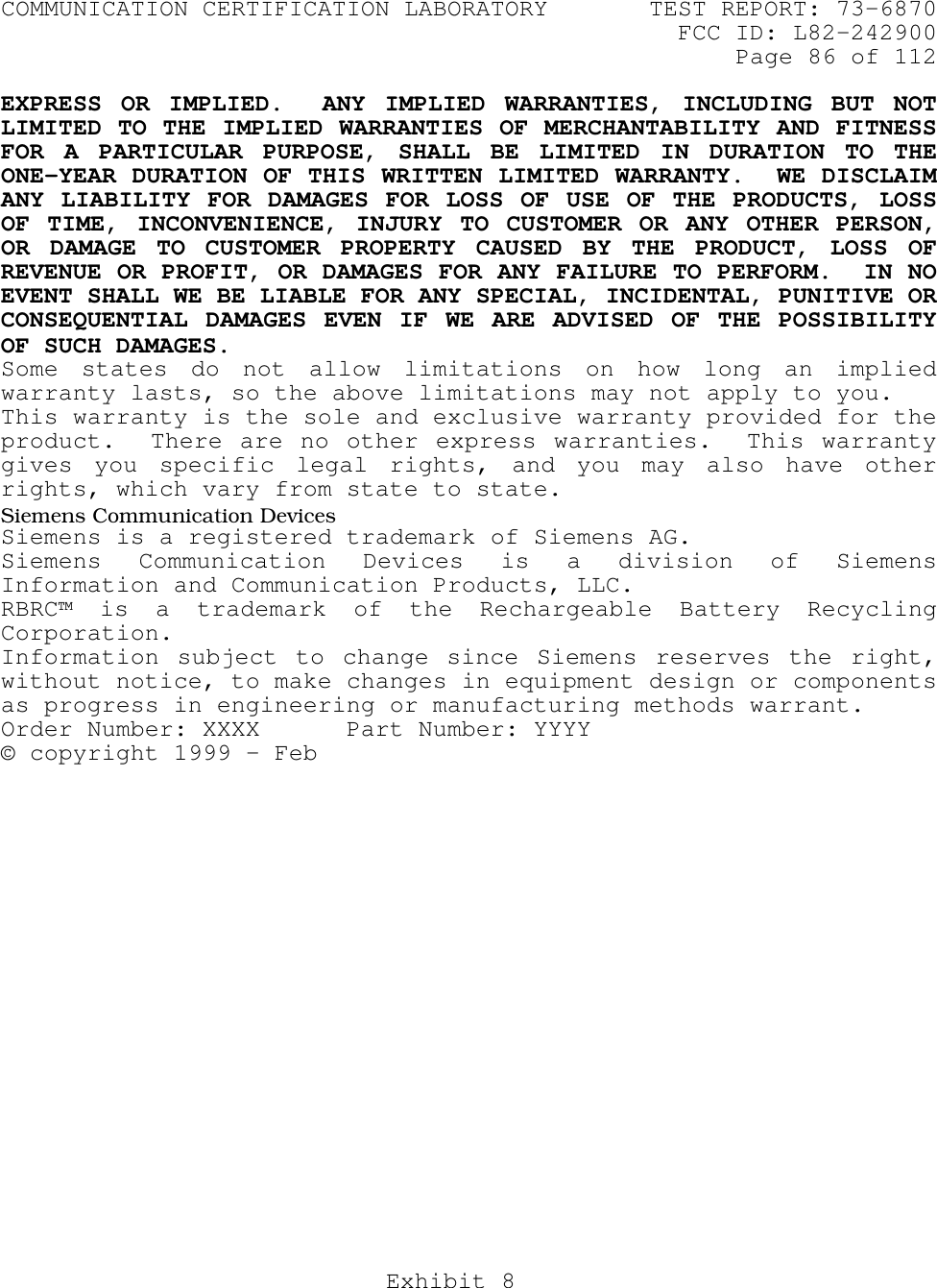 COMMUNICATION CERTIFICATION LABORATORY TEST REPORT: 73-6870FCC ID: L82-242900Page 86 of 112Exhibit 8EXPRESS OR IMPLIED.  ANY IMPLIED WARRANTIES, INCLUDING BUT NOTLIMITED TO THE IMPLIED WARRANTIES OF MERCHANTABILITY AND FITNESSFOR A PARTICULAR PURPOSE, SHALL BE LIMITED IN DURATION TO THEONE-YEAR DURATION OF THIS WRITTEN LIMITED WARRANTY.  WE DISCLAIMANY LIABILITY FOR DAMAGES FOR LOSS OF USE OF THE PRODUCTS, LOSSOF TIME, INCONVENIENCE, INJURY TO CUSTOMER OR ANY OTHER PERSON,OR DAMAGE TO CUSTOMER PROPERTY CAUSED BY THE PRODUCT, LOSS OFREVENUE OR PROFIT, OR DAMAGES FOR ANY FAILURE TO PERFORM.  IN NOEVENT SHALL WE BE LIABLE FOR ANY SPECIAL, INCIDENTAL, PUNITIVE ORCONSEQUENTIAL DAMAGES EVEN IF WE ARE ADVISED OF THE POSSIBILITYOF SUCH DAMAGES.Some states do not allow limitations on how long an impliedwarranty lasts, so the above limitations may not apply to you.This warranty is the sole and exclusive warranty provided for theproduct.  There are no other express warranties.  This warrantygives you specific legal rights, and you may also have otherrights, which vary from state to state.Siemens Communication DevicesSiemens is a registered trademark of Siemens AG.Siemens Communication Devices is a division of SiemensInformation and Communication Products, LLC.RBRC™ is a trademark of the Rechargeable Battery RecyclingCorporation.Information subject to change since Siemens reserves the right,without notice, to make changes in equipment design or componentsas progress in engineering or manufacturing methods warrant.Order Number: XXXX      Part Number: YYYY© copyright 1999 – Feb